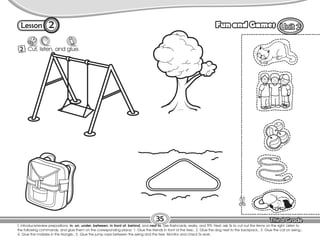Lesson Fun and Games
2 Cut, listen, and glue.
T. introduce/review prepositions: in, on, under, between, in front of, behind, and next to. Use flashcards, realia, and TPR. Next, ask Ss to cut out the items on the right. Listen to
the following commands, and glue them on the corresponding place: 1. Glue the friends in front of the tree.; 2. Glue the dog next to the backpack.; 3. Glue the cat on swing.;
4. Glue the marbles in the triangle.; 5. Glue the jump rope between the swing and the tree. Monitor and check Ss work.
35
2
 