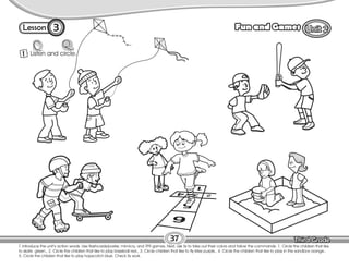 Lesson Fun and Games
3
T. introduce the unit’s action words. Use flashcards/poster, mimicry, and TPR games. Next, ask Ss to take out their colors and follow the commands: 1. Circle the children that like
to skate green., 2. Circle the children that like to play baseball red., 3. Circle children that like to fly kites purple., 4. Circle the children that like to play in the sandbox orange.,
5. Circle the children that like to play hopscotch blue. Check Ss work.
37
1 Listen and circle.
 
