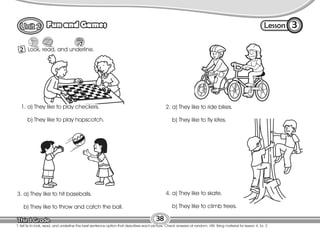 Lesson
Fun and Games
38
T. tell Ss to look, read, and underline the best sentence option that describes each picture. Check answers at random. HW: Bring material for lesson 4, Ex. 2
2 Look, read, and underline.
3
4. a) They like to skate.
b) They like to climb trees.
1. a) They like to play checkers.
b) They like to play hopscotch.
2. a) They like to ride bikes.
b) They like to fly kites.
3. a) They like to hit baseballs.
b) They like to throw and catch the ball.
 