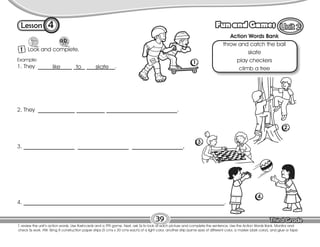 Lesson Fun and Games
4
1 Look and complete.
39
T. review the unit’s action words. Use flashcards and a TPR game. Next, ask Ss to look at each picture and complete the sentence. Use the Action Words Bank. Monitor and
check Ss work. HW: Bring 8 construction paper strips (5 cms x 30 cms each) of a light color, another strip (same size) of different color, a marker (dark color), and glue or tape.
4. _______________________________________________________________________.
Action Words Bank
throw and catch the ball
skate
play checkers
climb a tree
Example:
1. They ____________ ____ __________.
like to skate
2. They _____________ __________ _________________________.
3. __________________ __________________ __________________.
1.
2.
3.
4.
 