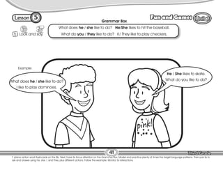 Lesson Fun and Games
5
1 Look and say.
T. place action word flashcards on the Bb. Next, have Ss focus attention on the Grammar Box. Model and practice plenty of times the target language patterns. Then pair Ss to
ask and answer using he, she, I, and they, plus different actions. Follow the example. Monitor Ss interactions.
41
Grammar Box
What does he / she like to do? He/She likes to hit the baseball.
What do you / they like to do? I / They like to play checkers.
Example:
He / She likes to skate.
What do you like to do?
What does he / she like to do?
I like to play dominoes.
 