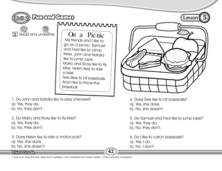 Lesson
Fun and Games
2
5
42
T. pair Ss to read the text, read each question, and underline the correct option. Check answers at random.
Read and underline.
1. Do John and Natalia like to play checkers?
a). Yes, they do.
b). No, they don’t.
2. Do Mario and Ricky like to fly kites?
a). Yes, they do.
b). No, they don’t.
3. Does Helen like to ride a motorcycle?
a). Yes, she does.
b). No, she doesn’t.
4. Does Tere like to hit baseballs?
a). Yes, she does.
b). No, she doesn’t.
5. Do Samuel and Fred like to jump rope?
a). Yes, they do.
b). No, they don’t.
6. Do I like to catch baseballs?
a). Yes, I do.
b). No, I don’t.
On a Picnic
My friends and I like to
go on a picnic. Samuel
and Fred like to climb
trees. John and Natalia
like to jump rope.
Mario and Ricky like to fly
kites. Helen likes to ride
a bike.
Tere likes to hit baseballs.
And I like to throw the
baseball.
 
