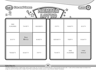 Lesson
Fun and Games 6
3 Play.
T. provide at least six game markers (clips, beans, game chips, etc.) for each St. Tell Ss to choose a card and play Number Lotto. T. calls out the numbers drawn at random from
a bag. Ss cover the number with a marker. The St. that covers three numbers across or down first wins. Model if necessary.
44
ON E
H UN DRED T H I RT Y S EV EN T Y
S I X T Y N I N ET Y
T W EN T Y EI GH T Y FI FT Y
FI FT Y N I N ET Y S I X T Y
S EV EN T Y FORT Y EI GH T Y
T H I RT Y
ON E
H UN DRED
FREE
BON US
FREE
BON US
A. B.
 