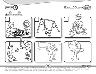 Lesson Fun and Games
7
1 Listen and number.
45
T. tell Ss to listen carefully and number the pictures according to the order in which they appear in the following conversation: 1. Where is my ball? It´s under the swing.; 2. What
are the boys doing? They are playing baseball.; 3. What does the boy like to do? He likes to ride a bike.; 4 Where is the kite? The kite is on top of the tree.; 5. What are the girls
doing? They are playing checkers.; 6 What does the girl like to do? She likes to jump rope. Repeat twice at normal speed. Check answers on the Bb.
 
