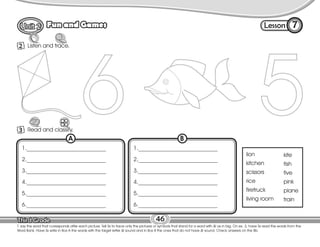 Lesson
Fun and Games
46
Listen and trace.
2
7
T. say the word that corresponds after each picture. Tell Ss to trace only the pictures or symbols that stand for a word with /i/ as in big. On ex. 3, have Ss read the words from the
Word Bank. Have Ss write in Box A the words with the target letter /i/ sound and in Box B the ones that do not have /i/ sound. Check answers on the Bb.
Read and classify.
3
1.____________________________
2.____________________________
3.____________________________
4.____________________________
5.____________________________
6.____________________________
A
1.____________________________
2.____________________________
3.____________________________
4.____________________________
5.____________________________
6.____________________________
B
lion
kitchen
scissors
rice
firetruck
living room
kite
fish
five
pink
plane
train
 