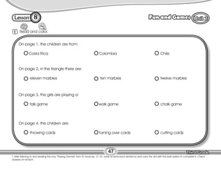 Lesson Fun and Games
47
8
T. after listening to and reading the sory “Playing Games” from St. book pp. 21-22, have Ss read each sentence and color the dot with the best option to complete it. Check
answers at random.
Read and color.
1
On page 1, the children are from:
Costa Rica Colombia Chile
On page 2, in the triangle there are:
eleven marbles ten marbles twelve marbles
On page 3, the girls are playing a:
talk game walk game chalk game
On page 4, the children are:
throwing cards turning over cards cutting cards
 