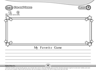 Lesson
Fun and Games 8
1 Draw and write.
48
Draw
T. elicit from Ss which are their favorite games. List on the Bb. Next, ask Ss to draw their favorite game and then describe what type of game it is (card, ball, marbles, jump rope,
etc.) and how it is played. Praise Ss work and aid them with any necessary vocabulary. HW: Ask Ss to bring a jump rope next class.
2
My Favor it e Game
 
