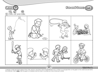 Lesson Fun and Games
T. prepare a poster size graph ahead of time. Next, ask Ss to color three cards of things they like to do, cut them out, and glue them on the graph on the correct row and name
the activity (ex. I like to skate). After the graph is completed, lead the class in counting how many chose each activity.
49
1 Color, cut, and make.
9
 