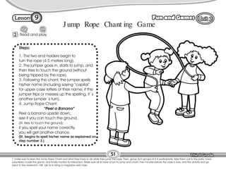 Lesson Fun and Games
T. make sure Ss learn the Jump Rope Chant and what they have to do while they jump the rope. Then, group Ss in groups of 5-6 participants, take them out to the patio, have
volunteers model the game, and finally monitor Ss interaction. Make sure all Ss have a turn to jump and chant. Five minutes before the class is over, end the activity and go
back to the classroom. HW: Ask Ss to bring a magazine next class.
51
2 Read and play.
9
1. The two end holders begin to
turn the rope (4-5 meters long).
2. The jumper goes in, starts to jump, and
then tries to touch the ground (without
being tripped by the rope).
3. Following the chant, the jumper spells
his/her name (including saying “capital”
for upper case letters of their name; if the
jumper trips or messes up the spelling, it´s
another jumper´s turn).
4. Jump Rope Chant:
“Peel a Banana”
Peel a banana upside down,
see if you can touch the ground,
(St. tries to touch the ground)
if you spell your name correctly,
you will get another chance.
(St. begins to spell his/her name as explained on
step number 3.)
Jump Rope Chant ing Game
Steps:
 