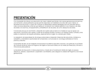 Third Grade
Third Grade
V
Con el propósito de ofrecer una educación de mayor calidad que brinde a las nuevas generaciones de alumnos
una formación cultural pertinente que les permita responder con habilidad a los retos del nuevo milenio, la
Secretaría de Educación y Cultura de Coahuila ha desarrollado diversas estrategias que han permitido llevar a
cabo acciones relevantes, entre las que destacan: la dotación de material didáctico a los maestros y de útiles
escolares a los alumnos, el equipamiento y rehabilitación de escuelas, así como desayunos escolares.
Convencidos de que el crecimiento y desarrollo de nuestro país se dará en la medida en que se apoye a la
educación y formación de su gente, a partir de los tratados de libre comercio con Estados Unidos, Canadá y otros
países, la enseñanza de lenguas extranjeras, especialmente el inglés, ha cobrado gran interés.
La adquisición del aprendizaje de otra lengua potencializa el desarrollo intelectual del educando y fortalece su
autoestima, al brindarle la oportunidad de comprender y comunicarse en una lengua extranjera en forma
práctica y efectiva.
Conscientes de esto, se han realizado innovaciones en el sistema educativo nacional, y en particular, en el Estado
de Coahuila donde se ofrece el Programa de Inglés en Educación Básica en los niveles de Preescolar y Primaria a
niños de escuelas públicas.
La Secretaría de Educación y Cultura proporciona, a través de la Coordinación Estatal de Inglés, los apoyos
didácticos, asesoría, capacitación y supervisión a los Maestros, para asegurar la calidad del Programa a las futuras
generaciones.
PRESENTACIÓN
 