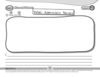Lesson
Fun and Games
52
T.talk about and give examples of appreciation and caring for nature. Next, ask Ss to give more examples. Then, tell Ss to make a collage of activities/actions that help take
care and appreciate nature. Finally, help Ss write sentences describing actions in the collage in the space provided. Monitor and praise Ss work.
10
1 Make and write.
Value: Appr eciat e Nat ur e
I ________________________________________________________________________________________________
__________________________________________________________________________________________________
__________________________________________________________________________________________________
__________________________________________________________________________________________________
 