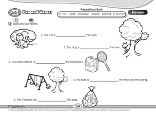Lesson
Fun and Games
2 Look and complete.
54
T. review prepositions of location. Next, tell Ss to look at the pictures and use the Prepositions Bank to complete each sentence. Check answers at random.
Review
1. The cat is _____________________ the bush.
2. The dog is _____________________ the tree.
3. The tennis racket is _____________________ the backpack.
5. The marbles are _____________________ the bag.
4. The ball is _____________________ the tree and the swing.
Prepositions Bank
in on under between next to behind in front of
 