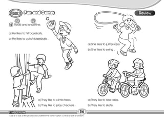 Lesson
Fun and Games
T. ask Ss to look at the pictures and underline the correct option. Check Ss work at random.
56
Review
4 Read and underline.
a) He likes to hit baseballs.
b) He likes to catch baseballs .
a) She likes to jump rope.
b) She likes to swing .
a) They like to climb trees.
b) They like to play checkers .
a) They like to ride bikes.
b) They like to skate.
 