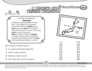Lesson Fun and Games
57
T. explain what type of game badminton is (if possible show the picture of a badminton racket and the shuttle cock, or bring realia). Then , focus Ss attention on ex. 1 ( See
Japan on map). Read the text with your Ss ( try to show a picture of the “hane” and “hagoita” (Google it, please!). After reading ask Ss to mark True or False after reading each
of the statements. Check answers at random.
1 Read and mark.
A wooden paddlegame:
Hanetuki
Hanetuki is a game played on New
Year´s Day by girls. It is Japanese
badminton. With the hagoita we hit
hane and send hane to our partner.
The partner has to hit it back. If you drop
hane, you lose the game.
Hane is made of feathers. Hagoita
is made of wood and on one side a
beautiful doll is attached. We hit hane
with the side where there is no doll!
1. Hanetuki is a Mexican game.
2. It´s a game played like badminton.
3. Hane is made of leather.
4. Hagoita is made of wood.
5. If you drop hane, you win the game.
True False
 