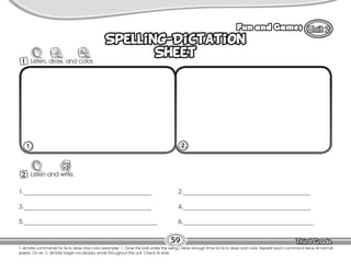 Lesson Fun and Games
59
T. dictate commands for Ss to draw and color (example: 1. Draw the ball under the swing.) Allow enough time for Ss to draw and color. Repeat each command twice at normal
speed. On ex. 2, dictate target vocabulary words throughout the unit. Check Ss work.
Spelling-Dictation
Sheet
Spelling-Dictation
Sheet
2 Listen and write.
W
1._________________________________________
3._________________________________________
5.___________________________________________
2._________________________________________
4._________________________________________
6.__________________________________________
1. 2.
1 Listen, draw, and color.
 