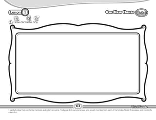 Lesson Our New House
1
2 Draw and write. Say.
63
T. ask Ss to draw their own family members and write their name. Finally, pair Ss to ask and answer who is each member from each of the families. Model if necessary and monitor Ss
interaction.
 