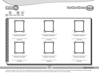 Lesson Our New House
3 Glue and write. Say.
T. assign this page for HW. Ask Ss to glue pictures (photos and/or magazine cutouts) on the space provided. Then, tell Ss to label each picture identifying the relationship with
them (uncle, mother, sister, cousin, etc.) and their name. Bring back to class and share with their peers. Check for correct spelling.
65
2
(family member)
(name)
(family member)
(name)
(family member)
(name)
(family member)
(name)
(family member)
(name)
(family member)
(name)
 