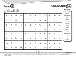 Lesson Our New House
3
2 Find and circle. Spell.
69
T. assign this page for HW. Ask Ss to find the words from the Word Bank and circle them using different colors. Finally, tell Ss to practice spelling them for a Mini–Spelling Bee
Contest next class.
Word Bank
cabinets
shelves
refrigerator
tub
dresser
curtains
kitchen
mirror
table
picture
lamp
bedroom
stove
rug
window
b
e
d
r
o
o
m
w
c
c
r
e
k
s
i
i
a
u
e
f
i
h
r
n
b
r
s
r
t
e
r
d
i
t
s
i
c
l
o
o
n
a
e
g
h
v
r
w
e
i
r
e
e
e
t
x
t
n
w
r
n
s
u
t
s
s
l
a
m
p
b
a
p
i
c
t
u
r
e
b
m
s
t
o
v
e
z
l
f
o
y
r
u
g
a
e
 