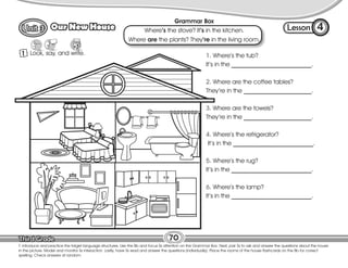 Lesson
Our New House
70
1 Look, say, and write.
4
T. introduce and practice the target language structures. Use the Bb and focus Ss attention on the Grammar Box. Next, pair Ss to ask and answer the questions about the house
in the picture. Model and monitor Ss interaction. Lastly, have Ss read and answer the questions (individually). Place the rooms of the house flashcards on the Bb for correct
spelling. Check answers at random.
1. Where’s the tub?
It’s in the __________________________.
2. Where are the coffee tables?
They’re in the ______________________.
3. Where are the towels?
They’re in the ______________________.
4. Where’s the refrigerator?
It’s in the __________________________.
5. Where’s the rug?
It’s in the __________________________.
6. Where’s the lamp?
It’s in the __________________________.
Grammar Box
Where’s the stove? It’s in the kitchen.
Where are the plants? They’re in the living room.
 