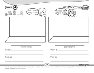 Lesson Our New House
4
2 Draw, write, and say.
T. ask Ss to choose two rooms from their house, draw what’s in them, label each room, and then write a short description of each. Lastly, pair Ss to ask each other about their
drawings. Model and monitor Ss interaction.
71
What’s in your
dining room?
There’s a table
and six chairs.
(room’s name) (room’s name)
There’s a _____________________________________
______________________________________________
There are _____________________________________
______________________________________________.
There’s a _____________________________________
______________________________________________
There are _____________________________________
______________________________________________.
 