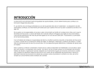 Third Grade
Third Grade
VII
La educación es la principal fuente de igualdad de oportunidades, y factor determinante para contribuir a la
formación integral del educando.
El uso efectivo de una lengua extranjera es uno de los grandes retos de la modernidad. La adquisición de este
aprendizaje constituye una herramienta primordial para que nuestros niños de hoy sean ciudadanos de éxito en el
siglo XXI.
De acuerdo con los especialistas, el acceso a este conocimiento se facilita en la etapa de la niñez, por lo que la
Secretaría de Educación y Cultura del Estado de Coahuila instituyó el Programa de Inglés en Educación Básica,
cuya primera generación del nivel de primaria egresó en el ciclo escolar 2000-2001, iniciándose su continuidad
en el nivel de secundaria.
Con la finalidad de fortalecer el aprendizaje del idioma y facilitar la práctica docente, la Secretaría de Educación
y Cultura, a través de la Coordinación Estatal de Inglés, ha diseñado y elaborado cuadernos de trabajo y cuader-
nillos de exámenes para los alumnos de primaria, con las respectivas guías didácticas y materiales de apoyo para
el maestro.
Estos cuadernos contienen actividades a través de las cuales se desarrollan las habilidades comunicativas: expre-
sión oral y escrita; y comprensión oral y escrita. Así mismo, se han incluido anexos con el propósito de fomentar
hábitos de estudio y organización escolar, despertar e/o incrementar el gusto por la lectura, promover la creativi-
dad, fortalecer el desarrollo intelectual del alumno por medio de las habilidades del pensamiento, reforzar su
identidad nacional reconociendo los valores de su propia cultura al ponerse en contacto con otra, así como
ampliar sus conocimientos sobre el estado de Coahuila.
INTRODUCCIÓN
 