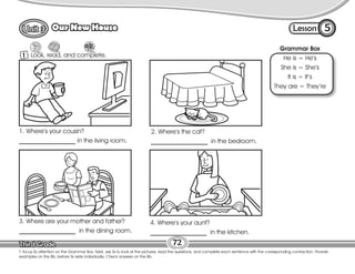 Lesson
Our New House
1
5
72
T. focus Ss attention on the Grammar Box. Next, ask Ss to look at the pictures, read the questions, and complete each sentence with the corresponding contraction. Provide
examples on the Bb, before Ss write individually. Check answers on the Bb.
Look, read, and complete.
Grammar Box
He is = He’s
She is = She’s
It is = It’s
They are = They’re
1. Where’s your cousin?
__________________ in the living room.
2. Where’s the cat?
__________________ in the bedroom.
3. Where are your mother and father?
__________________ in the dining room.
4. Where’s your aunt?
__________________ in the kitchen.
 