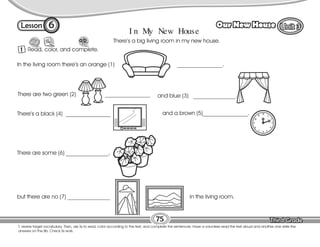 Lesson Our New House
6
1 Read, color, and complete.
75
T. review target vocabulary. Then, ask Ss to read, color according to the text, and complete the sentences. Have a volunteer read the text aloud and another one write the
answers on the Bb. Check Ss work.
I n My New House
There’s a big living room in my new house.
In the living room there’s an orange (1) ________________.
There are two green (2) ________________ and blue (3) _______________.
and a brown (5)________________.
There are some (6) _______________,
but there are no (7) _______________ in the living room.
There’s a black (4) ________________ 12
1
2
3
4
5
6
7
8
9
10
11
 