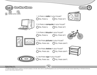 Lesson
Our New House
76
Read and color.
R
2
6
T. model the target Yes/No questions and short answers on the Bb. Next, tell Ss to read the questions and color the dot with the best answer depending on thet items that are
found in their house. Monitor Ss work.
1. Is there a radio in your house?
Yes, there is. No, there isn’t.
2. Is there a computer in your house?
Yes, there is. No, there isn’t.
3. Is there a bicycle in your house?
Yes, there is. No, there isn’t.
4. Are there pictures in your house?
Yes, there are. No, there aren’t.
5. Are there shelves in your house?
Yes, there are. No, there aren’t.
6. Are there rugs in your house?
Yes, there are. No, there aren’t.
 