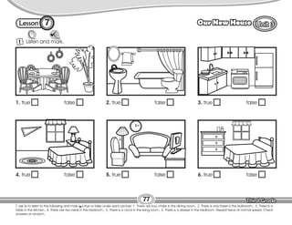Lesson Our New House
77
7
T. ask Ss to listen to the following and mark ( ) true or false under each picture: 1. There are four chairs in the dining room.; 2. There is one towel in the bathroom.; 3. There is a
table in the kitchen.; 4. There are two beds in the bedroom.; 5. There is a clock in the living room.; 6. There is a dresser in the bedroom. Repeat twice at normal speed. Check
answers at random.
Listen and mark.
1
12
1
2
3
4
5
6
7
8
9
10
11
1. true false 2. true false 3. true false
4. true false 5. true false 6. true false
 