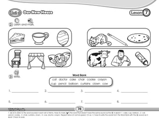Lesson
Our New House 7
1 Listen and mark.
78
T. ask Ss to listen to the word sounds in each set of items. Have Ss mark ( ) the word that doesn’t have the same sound as the /k/ in carrot. 1. cake, cup, balloon.; 2. cat,
pencil, cookie.; 3. chair, curtains, clown.; 4. cow, doctor, crayon. Repeat twice at normal speed. On ex. 3, have Ss write the words from the Word Bank with the /k/ sound as in
coat. Check Ss work.
2
1 Write.
3
1. ___________________ 2. ___________________ 3. ___________________ 4. ___________________
5. ___________________ 6. ___________________ 7. ___________________ 8. ___________________
Word Bank
cat doctor cake chair cookie crayon
cup pencil balloon curtains clown cow
 