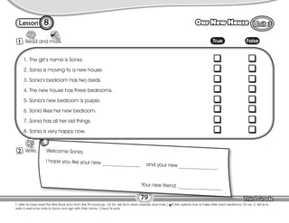 Lesson Our New House
T. after Ss have read the Mini-Book story from the St’s book pp. 33-34, ask Ss to read carefully and mark ( ) the options True or False after each sentence. On ex. 2, tell Ss to
write a welcome note to Sonia and sign with their name. Check Ss work.
79
1 Read and mark.
8
1. The girl’s name is Sonia.
2. Sonia is moving to a new house.
3. Sonia’s bedroom has two beds.
4. The new house has three bedrooms.
5. Sonia’s new bedroom is purple.
6. Sonia likes her new bedroom.
7. Sonia has all her old things.
8. Sonia is very happy now.
Welcome Sonia,
I hope you like your new _______________ and your new _______________.
Your new friend, _________________
True False
1 Write.
2
 