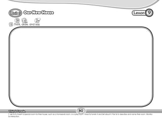 Lesson
Our New House
80
T. ask Ss to invent a special room for their house, such as a homework room, or a play room. Have Ss furnish it and tell about it. Pair Ss to describe and name their room. Monitor
Ss interaction.
1 Think, draw, and say.
9
 