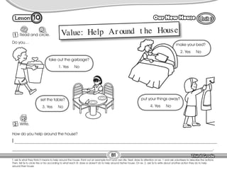 Lesson Our New House
T. ask Ss what they think it means to help around the house. Point out an example from your own life. Next, draw Ss attention on ex. 1 and ask volunteers to describe the actions.
Then, tell Ss to circle Yes or No according to what each St. does or doesn’t do to help around his/her house. On ex. 2, ask Ss to write about another action they do to help
around their house.
81
1 Read and circle.
10
How do you help around the house?
I _____________________________________________________________________________________________________
____________________________________________________________________________________________________.
Do you…
Value: Help Ar ound t he House
1 Write.
2
take out the garbage?
1. Yes No
make your bed?
2. Yes No
set the table?
3. Yes No
put your things away?
4. Yes No
 