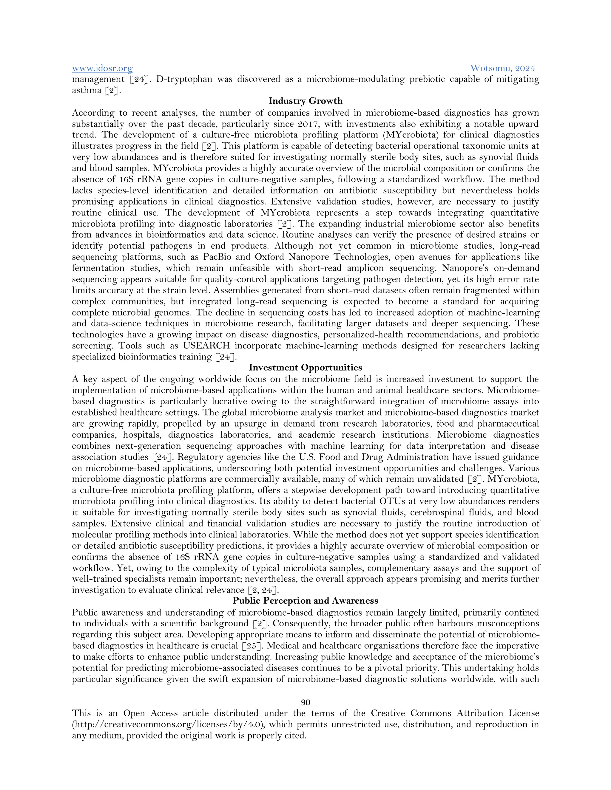 www.idosr.org Wotsomu, 2025
90
This is an Open Access article distributed under the terms of the Creative Commons Attribution License
(http://creativecommons.org/licenses/by/4.0), which permits unrestricted use, distribution, and reproduction in
any medium, provided the original work is properly cited.
management [24]. D-tryptophan was discovered as a microbiome-modulating prebiotic capable of mitigating
asthma [2].
Industry Growth
According to recent analyses, the number of companies involved in microbiome-based diagnostics has grown
substantially over the past decade, particularly since 2017, with investments also exhibiting a notable upward
trend. The development of a culture-free microbiota profiling platform (MYcrobiota) for clinical diagnostics
illustrates progress in the field [2]. This platform is capable of detecting bacterial operational taxonomic units at
very low abundances and is therefore suited for investigating normally sterile body sites, such as synovial fluids
and blood samples. MYcrobiota provides a highly accurate overview of the microbial composition or confirms the
absence of 16S rRNA gene copies in culture-negative samples, following a standardized workflow. The method
lacks species-level identification and detailed information on antibiotic susceptibility but nevertheless holds
promising applications in clinical diagnostics. Extensive validation studies, however, are necessary to justify
routine clinical use. The development of MYcrobiota represents a step towards integrating quantitative
microbiota profiling into diagnostic laboratories [2]. The expanding industrial microbiome sector also benefits
from advances in bioinformatics and data science. Routine analyses can verify the presence of desired strains or
identify potential pathogens in end products. Although not yet common in microbiome studies, long-read
sequencing platforms, such as PacBio and Oxford Nanopore Technologies, open avenues for applications like
fermentation studies, which remain unfeasible with short-read amplicon sequencing. Nanopore’s on-demand
sequencing appears suitable for quality-control applications targeting pathogen detection, yet its high error rate
limits accuracy at the strain level. Assemblies generated from short-read datasets often remain fragmented within
complex communities, but integrated long-read sequencing is expected to become a standard for acquiring
complete microbial genomes. The decline in sequencing costs has led to increased adoption of machine-learning
and data-science techniques in microbiome research, facilitating larger datasets and deeper sequencing. These
technologies have a growing impact on disease diagnostics, personalized-health recommendations, and probiotic
screening. Tools such as USEARCH incorporate machine-learning methods designed for researchers lacking
specialized bioinformatics training [24].
Investment Opportunities
A key aspect of the ongoing worldwide focus on the microbiome field is increased investment to support the
implementation of microbiome-based applications within the human and animal healthcare sectors. Microbiome-
based diagnostics is particularly lucrative owing to the straightforward integration of microbiome assays into
established healthcare settings. The global microbiome analysis market and microbiome-based diagnostics market
are growing rapidly, propelled by an upsurge in demand from research laboratories, food and pharmaceutical
companies, hospitals, diagnostics laboratories, and academic research institutions. Microbiome diagnostics
combines next-generation sequencing approaches with machine learning for data interpretation and disease
association studies [24]. Regulatory agencies like the U.S. Food and Drug Administration have issued guidance
on microbiome-based applications, underscoring both potential investment opportunities and challenges. Various
microbiome diagnostic platforms are commercially available, many of which remain unvalidated [2]. MYcrobiota,
a culture-free microbiota profiling platform, offers a stepwise development path toward introducing quantitative
microbiota profiling into clinical diagnostics. Its ability to detect bacterial OTUs at very low abundances renders
it suitable for investigating normally sterile body sites such as synovial fluids, cerebrospinal fluids, and blood
samples. Extensive clinical and financial validation studies are necessary to justify the routine introduction of
molecular profiling methods into clinical laboratories. While the method does not yet support species identification
or detailed antibiotic susceptibility predictions, it provides a highly accurate overview of microbial composition or
confirms the absence of 16S rRNA gene copies in culture-negative samples using a standardized and validated
workflow. Yet, owing to the complexity of typical microbiota samples, complementary assays and the support of
well-trained specialists remain important; nevertheless, the overall approach appears promising and merits further
investigation to evaluate clinical relevance [2, 24].
Public Perception and Awareness
Public awareness and understanding of microbiome-based diagnostics remain largely limited, primarily confined
to individuals with a scientific background [2]. Consequently, the broader public often harbours misconceptions
regarding this subject area. Developing appropriate means to inform and disseminate the potential of microbiome-
based diagnostics in healthcare is crucial [25]. Medical and healthcare organisations therefore face the imperative
to make efforts to enhance public understanding. Increasing public knowledge and acceptance of the microbiome’s
potential for predicting microbiome-associated diseases continues to be a pivotal priority. This undertaking holds
particular significance given the swift expansion of microbiome-based diagnostic solutions worldwide, with such
 
