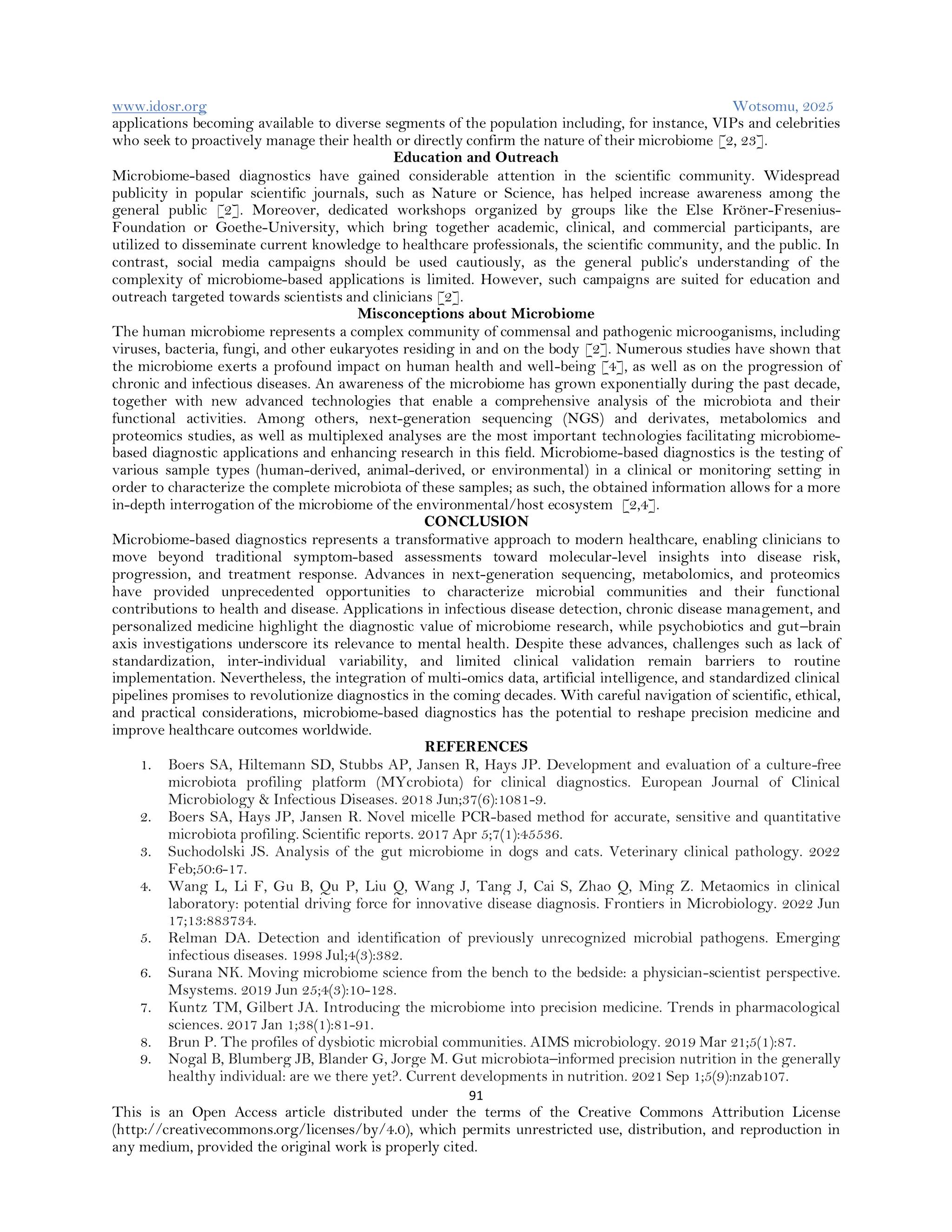 www.idosr.org Wotsomu, 2025
91
This is an Open Access article distributed under the terms of the Creative Commons Attribution License
(http://creativecommons.org/licenses/by/4.0), which permits unrestricted use, distribution, and reproduction in
any medium, provided the original work is properly cited.
applications becoming available to diverse segments of the population including, for instance, VIPs and celebrities
who seek to proactively manage their health or directly confirm the nature of their microbiome [2, 23].
Education and Outreach
Microbiome-based diagnostics have gained considerable attention in the scientific community. Widespread
publicity in popular scientific journals, such as Nature or Science, has helped increase awareness among the
general public [2]. Moreover, dedicated workshops organized by groups like the Else Kröner-Fresenius-
Foundation or Goethe-University, which bring together academic, clinical, and commercial participants, are
utilized to disseminate current knowledge to healthcare professionals, the scientific community, and the public. In
contrast, social media campaigns should be used cautiously, as the general public’s understanding of the
complexity of microbiome-based applications is limited. However, such campaigns are suited for education and
outreach targeted towards scientists and clinicians [2].
Misconceptions about Microbiome
The human microbiome represents a complex community of commensal and pathogenic microoganisms, including
viruses, bacteria, fungi, and other eukaryotes residing in and on the body [2]. Numerous studies have shown that
the microbiome exerts a profound impact on human health and well-being [4], as well as on the progression of
chronic and infectious diseases. An awareness of the microbiome has grown exponentially during the past decade,
together with new advanced technologies that enable a comprehensive analysis of the microbiota and their
functional activities. Among others, next-generation sequencing (NGS) and derivates, metabolomics and
proteomics studies, as well as multiplexed analyses are the most important technologies facilitating microbiome-
based diagnostic applications and enhancing research in this field. Microbiome-based diagnostics is the testing of
various sample types (human-derived, animal-derived, or environmental) in a clinical or monitoring setting in
order to characterize the complete microbiota of these samples; as such, the obtained information allows for a more
in-depth interrogation of the microbiome of the environmental/host ecosystem [2,4].
CONCLUSION
Microbiome-based diagnostics represents a transformative approach to modern healthcare, enabling clinicians to
move beyond traditional symptom-based assessments toward molecular-level insights into disease risk,
progression, and treatment response. Advances in next-generation sequencing, metabolomics, and proteomics
have provided unprecedented opportunities to characterize microbial communities and their functional
contributions to health and disease. Applications in infectious disease detection, chronic disease management, and
personalized medicine highlight the diagnostic value of microbiome research, while psychobiotics and gut–brain
axis investigations underscore its relevance to mental health. Despite these advances, challenges such as lack of
standardization, inter-individual variability, and limited clinical validation remain barriers to routine
implementation. Nevertheless, the integration of multi-omics data, artificial intelligence, and standardized clinical
pipelines promises to revolutionize diagnostics in the coming decades. With careful navigation of scientific, ethical,
and practical considerations, microbiome-based diagnostics has the potential to reshape precision medicine and
improve healthcare outcomes worldwide.
REFERENCES
1. Boers SA, Hiltemann SD, Stubbs AP, Jansen R, Hays JP. Development and evaluation of a culture-free
microbiota profiling platform (MYcrobiota) for clinical diagnostics. European Journal of Clinical
Microbiology & Infectious Diseases. 2018 Jun;37(6):1081-9.
2. Boers SA, Hays JP, Jansen R. Novel micelle PCR-based method for accurate, sensitive and quantitative
microbiota profiling. Scientific reports. 2017 Apr 5;7(1):45536.
3. Suchodolski JS. Analysis of the gut microbiome in dogs and cats. Veterinary clinical pathology. 2022
Feb;50:6-17.
4. Wang L, Li F, Gu B, Qu P, Liu Q, Wang J, Tang J, Cai S, Zhao Q, Ming Z. Metaomics in clinical
laboratory: potential driving force for innovative disease diagnosis. Frontiers in Microbiology. 2022 Jun
17;13:883734.
5. Relman DA. Detection and identification of previously unrecognized microbial pathogens. Emerging
infectious diseases. 1998 Jul;4(3):382.
6. Surana NK. Moving microbiome science from the bench to the bedside: a physician-scientist perspective.
Msystems. 2019 Jun 25;4(3):10-128.
7. Kuntz TM, Gilbert JA. Introducing the microbiome into precision medicine. Trends in pharmacological
sciences. 2017 Jan 1;38(1):81-91.
8. Brun P. The profiles of dysbiotic microbial communities. AIMS microbiology. 2019 Mar 21;5(1):87.
9. Nogal B, Blumberg JB, Blander G, Jorge M. Gut microbiota–informed precision nutrition in the generally
healthy individual: are we there yet?. Current developments in nutrition. 2021 Sep 1;5(9):nzab107.
 
