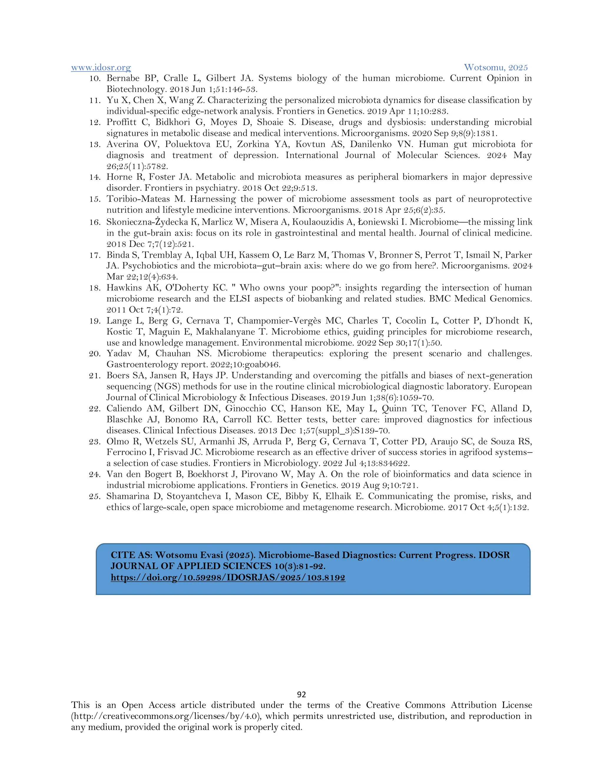 www.idosr.org Wotsomu, 2025
92
This is an Open Access article distributed under the terms of the Creative Commons Attribution License
(http://creativecommons.org/licenses/by/4.0), which permits unrestricted use, distribution, and reproduction in
any medium, provided the original work is properly cited.
10. Bernabe BP, Cralle L, Gilbert JA. Systems biology of the human microbiome. Current Opinion in
Biotechnology. 2018 Jun 1;51:146-53.
11. Yu X, Chen X, Wang Z. Characterizing the personalized microbiota dynamics for disease classification by
individual-specific edge-network analysis. Frontiers in Genetics. 2019 Apr 11;10:283.
12. Proffitt C, Bidkhori G, Moyes D, Shoaie S. Disease, drugs and dysbiosis: understanding microbial
signatures in metabolic disease and medical interventions. Microorganisms. 2020 Sep 9;8(9):1381.
13. Averina OV, Poluektova EU, Zorkina YA, Kovtun AS, Danilenko VN. Human gut microbiota for
diagnosis and treatment of depression. International Journal of Molecular Sciences. 2024 May
26;25(11):5782.
14. Horne R, Foster JA. Metabolic and microbiota measures as peripheral biomarkers in major depressive
disorder. Frontiers in psychiatry. 2018 Oct 22;9:513.
15. Toribio-Mateas M. Harnessing the power of microbiome assessment tools as part of neuroprotective
nutrition and lifestyle medicine interventions. Microorganisms. 2018 Apr 25;6(2):35.
16. Skonieczna-Żydecka K, Marlicz W, Misera A, Koulaouzidis A, Łoniewski I. Microbiome—the missing link
in the gut-brain axis: focus on its role in gastrointestinal and mental health. Journal of clinical medicine.
2018 Dec 7;7(12):521.
17. Binda S, Tremblay A, Iqbal UH, Kassem O, Le Barz M, Thomas V, Bronner S, Perrot T, Ismail N, Parker
JA. Psychobiotics and the microbiota–gut–brain axis: where do we go from here?. Microorganisms. 2024
Mar 22;12(4):634.
18. Hawkins AK, O'Doherty KC. " Who owns your poop?": insights regarding the intersection of human
microbiome research and the ELSI aspects of biobanking and related studies. BMC Medical Genomics.
2011 Oct 7;4(1):72.
19. Lange L, Berg G, Cernava T, Champomier-Vergès MC, Charles T, Cocolin L, Cotter P, D’hondt K,
Kostic T, Maguin E, Makhalanyane T. Microbiome ethics, guiding principles for microbiome research,
use and knowledge management. Environmental microbiome. 2022 Sep 30;17(1):50.
20. Yadav M, Chauhan NS. Microbiome therapeutics: exploring the present scenario and challenges.
Gastroenterology report. 2022;10:goab046.
21. Boers SA, Jansen R, Hays JP. Understanding and overcoming the pitfalls and biases of next-generation
sequencing (NGS) methods for use in the routine clinical microbiological diagnostic laboratory. European
Journal of Clinical Microbiology & Infectious Diseases. 2019 Jun 1;38(6):1059-70.
22. Caliendo AM, Gilbert DN, Ginocchio CC, Hanson KE, May L, Quinn TC, Tenover FC, Alland D,
Blaschke AJ, Bonomo RA, Carroll KC. Better tests, better care: improved diagnostics for infectious
diseases. Clinical Infectious Diseases. 2013 Dec 1;57(suppl_3):S139-70.
23. Olmo R, Wetzels SU, Armanhi JS, Arruda P, Berg G, Cernava T, Cotter PD, Araujo SC, de Souza RS,
Ferrocino I, Frisvad JC. Microbiome research as an effective driver of success stories in agrifood systems–
a selection of case studies. Frontiers in Microbiology. 2022 Jul 4;13:834622.
24. Van den Bogert B, Boekhorst J, Pirovano W, May A. On the role of bioinformatics and data science in
industrial microbiome applications. Frontiers in Genetics. 2019 Aug 9;10:721.
25. Shamarina D, Stoyantcheva I, Mason CE, Bibby K, Elhaik E. Communicating the promise, risks, and
ethics of large-scale, open space microbiome and metagenome research. Microbiome. 2017 Oct 4;5(1):132.
CITE AS: Wotsomu Evasi (2025). Microbiome-Based Diagnostics: Current Progress. IDOSR
JOURNAL OF APPLIED SCIENCES 10(3):81-92.
https://doi.org/10.59298/IDOSRJAS/2025/103.8192
 
