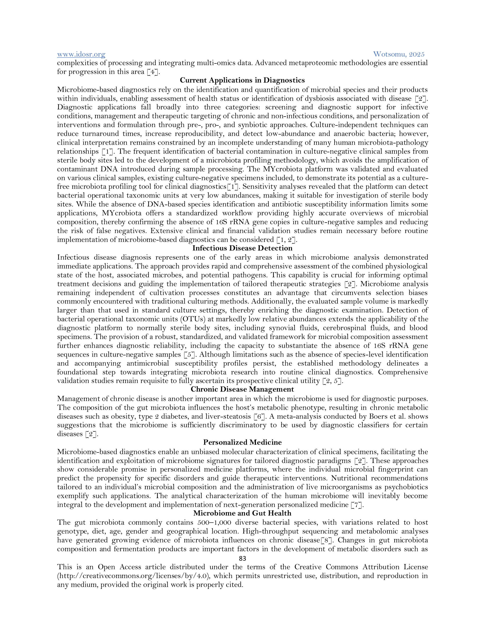 www.idosr.org Wotsomu, 2025
83
This is an Open Access article distributed under the terms of the Creative Commons Attribution License
(http://creativecommons.org/licenses/by/4.0), which permits unrestricted use, distribution, and reproduction in
any medium, provided the original work is properly cited.
complexities of processing and integrating multi-omics data. Advanced metaproteomic methodologies are essential
for progression in this area [4].
Current Applications in Diagnostics
Microbiome-based diagnostics rely on the identification and quantification of microbial species and their products
within individuals, enabling assessment of health status or identification of dysbiosis associated with disease [2].
Diagnostic applications fall broadly into three categories: screening and diagnostic support for infective
conditions, management and therapeutic targeting of chronic and non-infectious conditions, and personalization of
interventions and formulation through pre-, pro-, and synbiotic approaches. Culture-independent techniques can
reduce turnaround times, increase reproducibility, and detect low-abundance and anaerobic bacteria; however,
clinical interpretation remains constrained by an incomplete understanding of many human microbiota-pathology
relationships [1]. The frequent identification of bacterial contamination in culture-negative clinical samples from
sterile body sites led to the development of a microbiota profiling methodology, which avoids the amplification of
contaminant DNA introduced during sample processing. The MYcrobiota platform was validated and evaluated
on various clinical samples, existing culture-negative specimens included, to demonstrate its potential as a culture-
free microbiota profiling tool for clinical diagnostics[1]. Sensitivity analyses revealed that the platform can detect
bacterial operational taxonomic units at very low abundances, making it suitable for investigation of sterile body
sites. While the absence of DNA-based species identification and antibiotic susceptibility information limits some
applications, MYcrobiota offers a standardized workflow providing highly accurate overviews of microbial
composition, thereby confirming the absence of 16S rRNA gene copies in culture-negative samples and reducing
the risk of false negatives. Extensive clinical and financial validation studies remain necessary before routine
implementation of microbiome-based diagnostics can be considered [1, 2].
Infectious Disease Detection
Infectious disease diagnosis represents one of the early areas in which microbiome analysis demonstrated
immediate applications. The approach provides rapid and comprehensive assessment of the combined physiological
state of the host, associated microbes, and potential pathogens. This capability is crucial for informing optimal
treatment decisions and guiding the implementation of tailored therapeutic strategies [2]. Microbiome analysis
remaining independent of cultivation processes constitutes an advantage that circumvents selection biases
commonly encountered with traditional culturing methods. Additionally, the evaluated sample volume is markedly
larger than that used in standard culture settings, thereby enriching the diagnostic examination. Detection of
bacterial operational taxonomic units (OTUs) at markedly low relative abundances extends the applicability of the
diagnostic platform to normally sterile body sites, including synovial fluids, cerebrospinal fluids, and blood
specimens. The provision of a robust, standardized, and validated framework for microbial composition assessment
further enhances diagnostic reliability, including the capacity to substantiate the absence of 16S rRNA gene
sequences in culture-negative samples [5]. Although limitations such as the absence of species-level identification
and accompanying antimicrobial susceptibility profiles persist, the established methodology delineates a
foundational step towards integrating microbiota research into routine clinical diagnostics. Comprehensive
validation studies remain requisite to fully ascertain its prospective clinical utility [2, 5].
Chronic Disease Management
Management of chronic disease is another important area in which the microbiome is used for diagnostic purposes.
The composition of the gut microbiota influences the host’s metabolic phenotype, resulting in chronic metabolic
diseases such as obesity, type 2 diabetes, and liver-steatosis [6]. A meta-analysis conducted by Boers et al. shows
suggestions that the microbiome is sufficiently discriminatory to be used by diagnostic classifiers for certain
diseases [2].
Personalized Medicine
Microbiome-based diagnostics enable an unbiased molecular characterization of clinical specimens, facilitating the
identification and exploitation of microbiome signatures for tailored diagnostic paradigms [2]. These approaches
show considerable promise in personalized medicine platforms, where the individual microbial fingerprint can
predict the propensity for specific disorders and guide therapeutic interventions. Nutritional recommendations
tailored to an individual’s microbial composition and the administration of live microorganisms as psychobiotics
exemplify such applications. The analytical characterization of the human microbiome will inevitably become
integral to the development and implementation of next-generation personalized medicine [7].
Microbiome and Gut Health
The gut microbiota commonly contains 500–1,000 diverse bacterial species, with variations related to host
genotype, diet, age, gender and geographical location. High-throughput sequencing and metabolomic analyses
have generated growing evidence of microbiota influences on chronic disease[8]. Changes in gut microbiota
composition and fermentation products are important factors in the development of metabolic disorders such as
 
