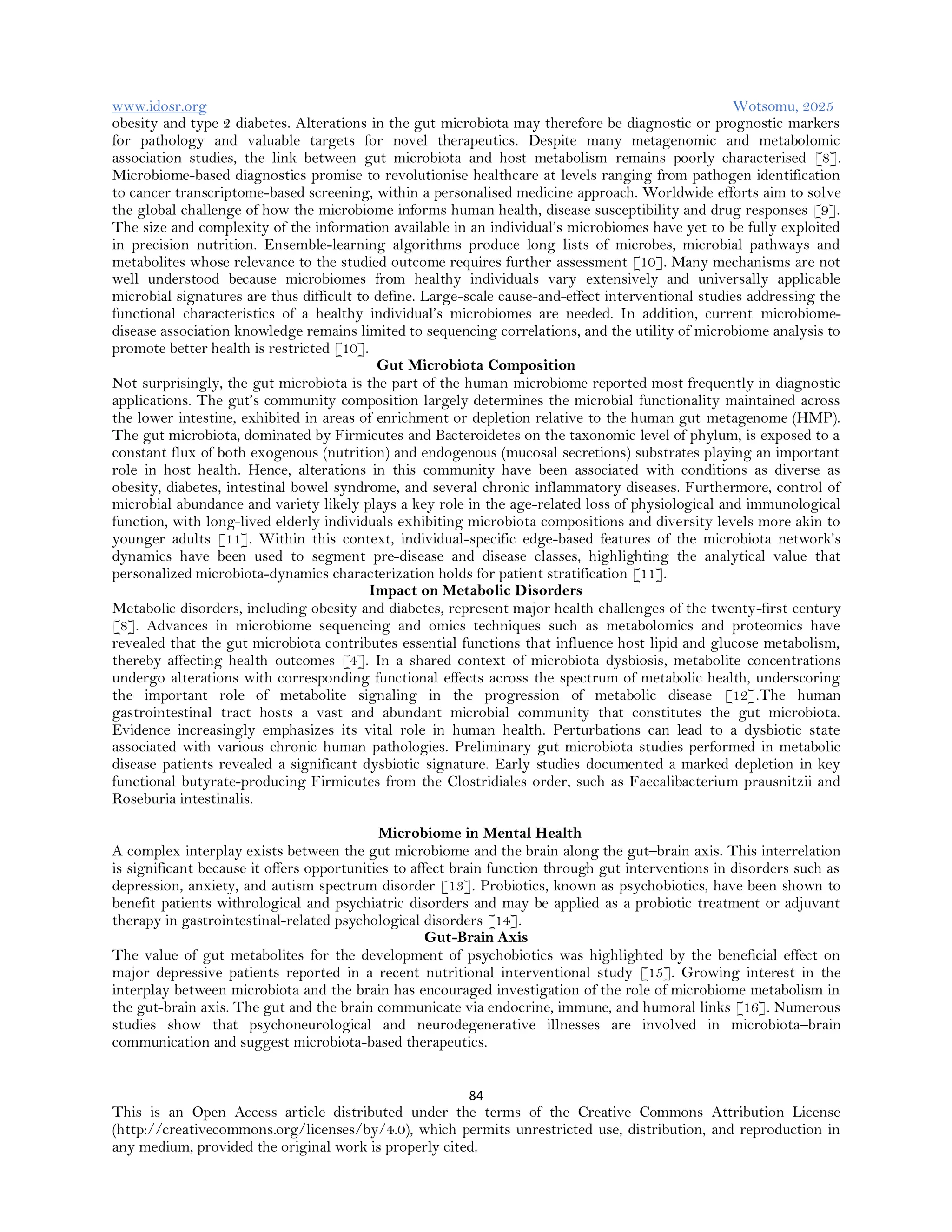 www.idosr.org Wotsomu, 2025
84
This is an Open Access article distributed under the terms of the Creative Commons Attribution License
(http://creativecommons.org/licenses/by/4.0), which permits unrestricted use, distribution, and reproduction in
any medium, provided the original work is properly cited.
obesity and type 2 diabetes. Alterations in the gut microbiota may therefore be diagnostic or prognostic markers
for pathology and valuable targets for novel therapeutics. Despite many metagenomic and metabolomic
association studies, the link between gut microbiota and host metabolism remains poorly characterised [8].
Microbiome-based diagnostics promise to revolutionise healthcare at levels ranging from pathogen identification
to cancer transcriptome-based screening, within a personalised medicine approach. Worldwide efforts aim to solve
the global challenge of how the microbiome informs human health, disease susceptibility and drug responses [9].
The size and complexity of the information available in an individual’s microbiomes have yet to be fully exploited
in precision nutrition. Ensemble-learning algorithms produce long lists of microbes, microbial pathways and
metabolites whose relevance to the studied outcome requires further assessment [10]. Many mechanisms are not
well understood because microbiomes from healthy individuals vary extensively and universally applicable
microbial signatures are thus difficult to define. Large-scale cause-and-effect interventional studies addressing the
functional characteristics of a healthy individual’s microbiomes are needed. In addition, current microbiome-
disease association knowledge remains limited to sequencing correlations, and the utility of microbiome analysis to
promote better health is restricted [10].
Gut Microbiota Composition
Not surprisingly, the gut microbiota is the part of the human microbiome reported most frequently in diagnostic
applications. The gut’s community composition largely determines the microbial functionality maintained across
the lower intestine, exhibited in areas of enrichment or depletion relative to the human gut metagenome (HMP).
The gut microbiota, dominated by Firmicutes and Bacteroidetes on the taxonomic level of phylum, is exposed to a
constant flux of both exogenous (nutrition) and endogenous (mucosal secretions) substrates playing an important
role in host health. Hence, alterations in this community have been associated with conditions as diverse as
obesity, diabetes, intestinal bowel syndrome, and several chronic inflammatory diseases. Furthermore, control of
microbial abundance and variety likely plays a key role in the age-related loss of physiological and immunological
function, with long-lived elderly individuals exhibiting microbiota compositions and diversity levels more akin to
younger adults [11]. Within this context, individual-specific edge-based features of the microbiota network’s
dynamics have been used to segment pre-disease and disease classes, highlighting the analytical value that
personalized microbiota-dynamics characterization holds for patient stratification [11].
Impact on Metabolic Disorders
Metabolic disorders, including obesity and diabetes, represent major health challenges of the twenty-first century
[8]. Advances in microbiome sequencing and omics techniques such as metabolomics and proteomics have
revealed that the gut microbiota contributes essential functions that influence host lipid and glucose metabolism,
thereby affecting health outcomes [4]. In a shared context of microbiota dysbiosis, metabolite concentrations
undergo alterations with corresponding functional effects across the spectrum of metabolic health, underscoring
the important role of metabolite signaling in the progression of metabolic disease [12].The human
gastrointestinal tract hosts a vast and abundant microbial community that constitutes the gut microbiota.
Evidence increasingly emphasizes its vital role in human health. Perturbations can lead to a dysbiotic state
associated with various chronic human pathologies. Preliminary gut microbiota studies performed in metabolic
disease patients revealed a significant dysbiotic signature. Early studies documented a marked depletion in key
functional butyrate-producing Firmicutes from the Clostridiales order, such as Faecalibacterium prausnitzii and
Roseburia intestinalis.
Microbiome in Mental Health
A complex interplay exists between the gut microbiome and the brain along the gut–brain axis. This interrelation
is significant because it offers opportunities to affect brain function through gut interventions in disorders such as
depression, anxiety, and autism spectrum disorder [13]. Probiotics, known as psychobiotics, have been shown to
benefit patients withrological and psychiatric disorders and may be applied as a probiotic treatment or adjuvant
therapy in gastrointestinal-related psychological disorders [14].
Gut-Brain Axis
The value of gut metabolites for the development of psychobiotics was highlighted by the beneficial effect on
major depressive patients reported in a recent nutritional interventional study [15]. Growing interest in the
interplay between microbiota and the brain has encouraged investigation of the role of microbiome metabolism in
the gut-brain axis. The gut and the brain communicate via endocrine, immune, and humoral links [16]. Numerous
studies show that psychoneurological and neurodegenerative illnesses are involved in microbiota–brain
communication and suggest microbiota-based therapeutics.
 
