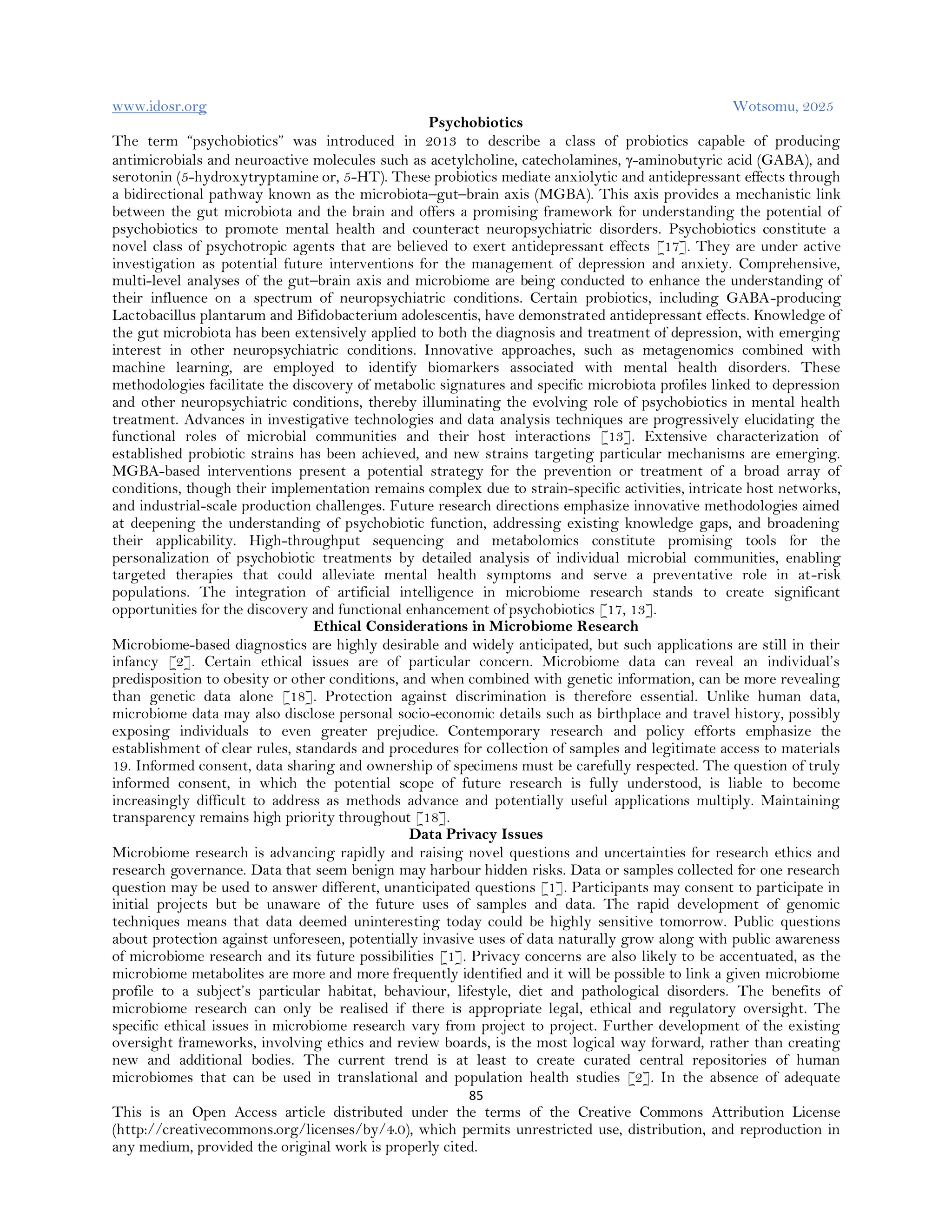 www.idosr.org Wotsomu, 2025
85
This is an Open Access article distributed under the terms of the Creative Commons Attribution License
(http://creativecommons.org/licenses/by/4.0), which permits unrestricted use, distribution, and reproduction in
any medium, provided the original work is properly cited.
Psychobiotics
The term “psychobiotics” was introduced in 2013 to describe a class of probiotics capable of producing
antimicrobials and neuroactive molecules such as acetylcholine, catecholamines, γ-aminobutyric acid (GABA), and
serotonin (5-hydroxytryptamine or, 5-HT). These probiotics mediate anxiolytic and antidepressant effects through
a bidirectional pathway known as the microbiota–gut–brain axis (MGBA). This axis provides a mechanistic link
between the gut microbiota and the brain and offers a promising framework for understanding the potential of
psychobiotics to promote mental health and counteract neuropsychiatric disorders. Psychobiotics constitute a
novel class of psychotropic agents that are believed to exert antidepressant effects [17]. They are under active
investigation as potential future interventions for the management of depression and anxiety. Comprehensive,
multi-level analyses of the gut–brain axis and microbiome are being conducted to enhance the understanding of
their influence on a spectrum of neuropsychiatric conditions. Certain probiotics, including GABA-producing
Lactobacillus plantarum and Bifidobacterium adolescentis, have demonstrated antidepressant effects. Knowledge of
the gut microbiota has been extensively applied to both the diagnosis and treatment of depression, with emerging
interest in other neuropsychiatric conditions. Innovative approaches, such as metagenomics combined with
machine learning, are employed to identify biomarkers associated with mental health disorders. These
methodologies facilitate the discovery of metabolic signatures and specific microbiota profiles linked to depression
and other neuropsychiatric conditions, thereby illuminating the evolving role of psychobiotics in mental health
treatment. Advances in investigative technologies and data analysis techniques are progressively elucidating the
functional roles of microbial communities and their host interactions [13]. Extensive characterization of
established probiotic strains has been achieved, and new strains targeting particular mechanisms are emerging.
MGBA-based interventions present a potential strategy for the prevention or treatment of a broad array of
conditions, though their implementation remains complex due to strain-specific activities, intricate host networks,
and industrial-scale production challenges. Future research directions emphasize innovative methodologies aimed
at deepening the understanding of psychobiotic function, addressing existing knowledge gaps, and broadening
their applicability. High-throughput sequencing and metabolomics constitute promising tools for the
personalization of psychobiotic treatments by detailed analysis of individual microbial communities, enabling
targeted therapies that could alleviate mental health symptoms and serve a preventative role in at-risk
populations. The integration of artificial intelligence in microbiome research stands to create significant
opportunities for the discovery and functional enhancement of psychobiotics [17, 13].
Ethical Considerations in Microbiome Research
Microbiome-based diagnostics are highly desirable and widely anticipated, but such applications are still in their
infancy [2]. Certain ethical issues are of particular concern. Microbiome data can reveal an individual’s
predisposition to obesity or other conditions, and when combined with genetic information, can be more revealing
than genetic data alone [18]. Protection against discrimination is therefore essential. Unlike human data,
microbiome data may also disclose personal socio-economic details such as birthplace and travel history, possibly
exposing individuals to even greater prejudice. Contemporary research and policy efforts emphasize the
establishment of clear rules, standards and procedures for collection of samples and legitimate access to materials
19. Informed consent, data sharing and ownership of specimens must be carefully respected. The question of truly
informed consent, in which the potential scope of future research is fully understood, is liable to become
increasingly difficult to address as methods advance and potentially useful applications multiply. Maintaining
transparency remains high priority throughout [18].
Data Privacy Issues
Microbiome research is advancing rapidly and raising novel questions and uncertainties for research ethics and
research governance. Data that seem benign may harbour hidden risks. Data or samples collected for one research
question may be used to answer different, unanticipated questions [1]. Participants may consent to participate in
initial projects but be unaware of the future uses of samples and data. The rapid development of genomic
techniques means that data deemed uninteresting today could be highly sensitive tomorrow. Public questions
about protection against unforeseen, potentially invasive uses of data naturally grow along with public awareness
of microbiome research and its future possibilities [1]. Privacy concerns are also likely to be accentuated, as the
microbiome metabolites are more and more frequently identified and it will be possible to link a given microbiome
profile to a subject’s particular habitat, behaviour, lifestyle, diet and pathological disorders. The benefits of
microbiome research can only be realised if there is appropriate legal, ethical and regulatory oversight. The
specific ethical issues in microbiome research vary from project to project. Further development of the existing
oversight frameworks, involving ethics and review boards, is the most logical way forward, rather than creating
new and additional bodies. The current trend is at least to create curated central repositories of human
microbiomes that can be used in translational and population health studies [2]. In the absence of adequate
 