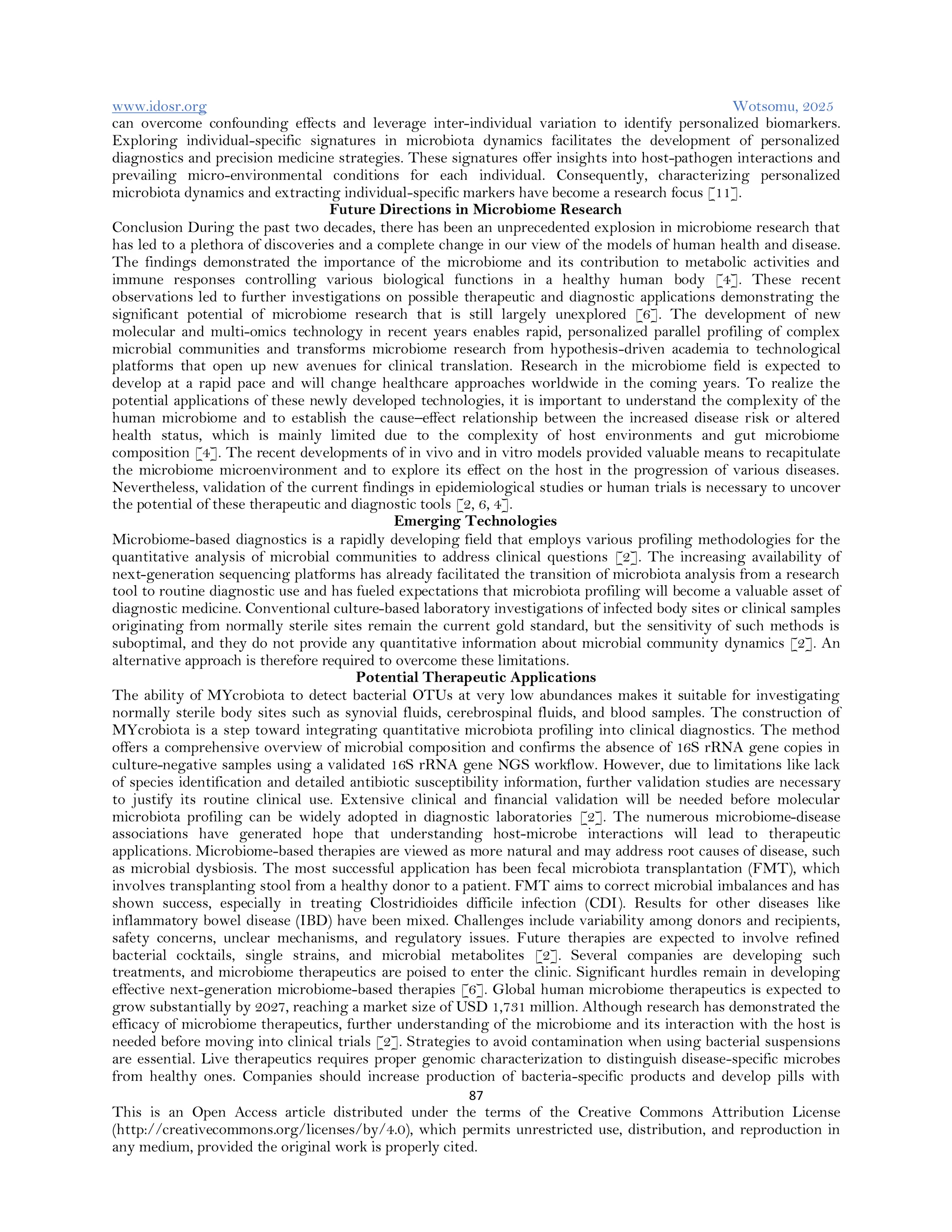www.idosr.org Wotsomu, 2025
87
This is an Open Access article distributed under the terms of the Creative Commons Attribution License
(http://creativecommons.org/licenses/by/4.0), which permits unrestricted use, distribution, and reproduction in
any medium, provided the original work is properly cited.
can overcome confounding effects and leverage inter-individual variation to identify personalized biomarkers.
Exploring individual-specific signatures in microbiota dynamics facilitates the development of personalized
diagnostics and precision medicine strategies. These signatures offer insights into host-pathogen interactions and
prevailing micro-environmental conditions for each individual. Consequently, characterizing personalized
microbiota dynamics and extracting individual-specific markers have become a research focus [11].
Future Directions in Microbiome Research
Conclusion During the past two decades, there has been an unprecedented explosion in microbiome research that
has led to a plethora of discoveries and a complete change in our view of the models of human health and disease.
The findings demonstrated the importance of the microbiome and its contribution to metabolic activities and
immune responses controlling various biological functions in a healthy human body [4]. These recent
observations led to further investigations on possible therapeutic and diagnostic applications demonstrating the
significant potential of microbiome research that is still largely unexplored [6]. The development of new
molecular and multi-omics technology in recent years enables rapid, personalized parallel profiling of complex
microbial communities and transforms microbiome research from hypothesis-driven academia to technological
platforms that open up new avenues for clinical translation. Research in the microbiome field is expected to
develop at a rapid pace and will change healthcare approaches worldwide in the coming years. To realize the
potential applications of these newly developed technologies, it is important to understand the complexity of the
human microbiome and to establish the cause–effect relationship between the increased disease risk or altered
health status, which is mainly limited due to the complexity of host environments and gut microbiome
composition [4]. The recent developments of in vivo and in vitro models provided valuable means to recapitulate
the microbiome microenvironment and to explore its effect on the host in the progression of various diseases.
Nevertheless, validation of the current findings in epidemiological studies or human trials is necessary to uncover
the potential of these therapeutic and diagnostic tools [2, 6, 4].
Emerging Technologies
Microbiome-based diagnostics is a rapidly developing field that employs various profiling methodologies for the
quantitative analysis of microbial communities to address clinical questions [2]. The increasing availability of
next-generation sequencing platforms has already facilitated the transition of microbiota analysis from a research
tool to routine diagnostic use and has fueled expectations that microbiota profiling will become a valuable asset of
diagnostic medicine. Conventional culture-based laboratory investigations of infected body sites or clinical samples
originating from normally sterile sites remain the current gold standard, but the sensitivity of such methods is
suboptimal, and they do not provide any quantitative information about microbial community dynamics [2]. An
alternative approach is therefore required to overcome these limitations.
Potential Therapeutic Applications
The ability of MYcrobiota to detect bacterial OTUs at very low abundances makes it suitable for investigating
normally sterile body sites such as synovial fluids, cerebrospinal fluids, and blood samples. The construction of
MYcrobiota is a step toward integrating quantitative microbiota profiling into clinical diagnostics. The method
offers a comprehensive overview of microbial composition and confirms the absence of 16S rRNA gene copies in
culture-negative samples using a validated 16S rRNA gene NGS workflow. However, due to limitations like lack
of species identification and detailed antibiotic susceptibility information, further validation studies are necessary
to justify its routine clinical use. Extensive clinical and financial validation will be needed before molecular
microbiota profiling can be widely adopted in diagnostic laboratories [2]. The numerous microbiome-disease
associations have generated hope that understanding host-microbe interactions will lead to therapeutic
applications. Microbiome-based therapies are viewed as more natural and may address root causes of disease, such
as microbial dysbiosis. The most successful application has been fecal microbiota transplantation (FMT), which
involves transplanting stool from a healthy donor to a patient. FMT aims to correct microbial imbalances and has
shown success, especially in treating Clostridioides difficile infection (CDI). Results for other diseases like
inflammatory bowel disease (IBD) have been mixed. Challenges include variability among donors and recipients,
safety concerns, unclear mechanisms, and regulatory issues. Future therapies are expected to involve refined
bacterial cocktails, single strains, and microbial metabolites [2]. Several companies are developing such
treatments, and microbiome therapeutics are poised to enter the clinic. Significant hurdles remain in developing
effective next-generation microbiome-based therapies [6]. Global human microbiome therapeutics is expected to
grow substantially by 2027, reaching a market size of USD 1,731 million. Although research has demonstrated the
efficacy of microbiome therapeutics, further understanding of the microbiome and its interaction with the host is
needed before moving into clinical trials [2]. Strategies to avoid contamination when using bacterial suspensions
are essential. Live therapeutics requires proper genomic characterization to distinguish disease-specific microbes
from healthy ones. Companies should increase production of bacteria-specific products and develop pills with
 