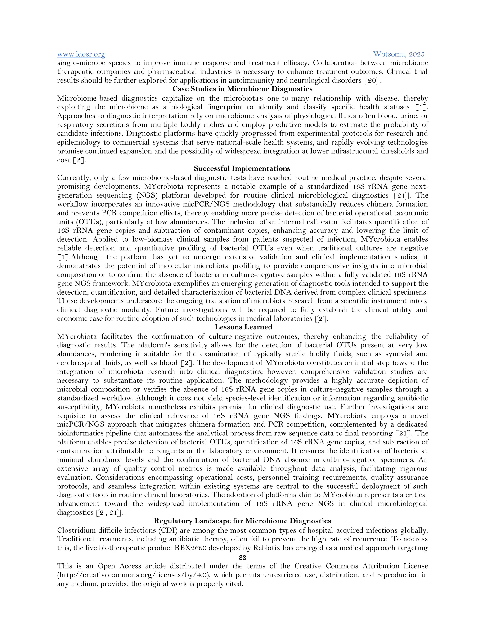 www.idosr.org Wotsomu, 2025
88
This is an Open Access article distributed under the terms of the Creative Commons Attribution License
(http://creativecommons.org/licenses/by/4.0), which permits unrestricted use, distribution, and reproduction in
any medium, provided the original work is properly cited.
single-microbe species to improve immune response and treatment efficacy. Collaboration between microbiome
therapeutic companies and pharmaceutical industries is necessary to enhance treatment outcomes. Clinical trial
results should be further explored for applications in autoimmunity and neurological disorders [20].
Case Studies in Microbiome Diagnostics
Microbiome-based diagnostics capitalize on the microbiota’s one-to-many relationship with disease, thereby
exploiting the microbiome as a biological fingerprint to identify and classify specific health statuses [1].
Approaches to diagnostic interpretation rely on microbiome analysis of physiological fluids often blood, urine, or
respiratory secretions from multiple bodily niches and employ predictive models to estimate the probability of
candidate infections. Diagnostic platforms have quickly progressed from experimental protocols for research and
epidemiology to commercial systems that serve national-scale health systems, and rapidly evolving technologies
promise continued expansion and the possibility of widespread integration at lower infrastructural thresholds and
cost [2].
Successful Implementations
Currently, only a few microbiome-based diagnostic tests have reached routine medical practice, despite several
promising developments. MYcrobiota represents a notable example of a standardized 16S rRNA gene next-
generation sequencing (NGS) platform developed for routine clinical microbiological diagnostics [21]. The
workflow incorporates an innovative micPCR/NGS methodology that substantially reduces chimera formation
and prevents PCR competition effects, thereby enabling more precise detection of bacterial operational taxonomic
units (OTUs), particularly at low abundances. The inclusion of an internal calibrator facilitates quantification of
16S rRNA gene copies and subtraction of contaminant copies, enhancing accuracy and lowering the limit of
detection. Applied to low-biomass clinical samples from patients suspected of infection, MYcrobiota enables
reliable detection and quantitative profiling of bacterial OTUs even when traditional cultures are negative
[1].Although the platform has yet to undergo extensive validation and clinical implementation studies, it
demonstrates the potential of molecular microbiota profiling to provide comprehensive insights into microbial
composition or to confirm the absence of bacteria in culture-negative samples within a fully validated 16S rRNA
gene NGS framework. MYcrobiota exemplifies an emerging generation of diagnostic tools intended to support the
detection, quantification, and detailed characterization of bacterial DNA derived from complex clinical specimens.
These developments underscore the ongoing translation of microbiota research from a scientific instrument into a
clinical diagnostic modality. Future investigations will be required to fully establish the clinical utility and
economic case for routine adoption of such technologies in medical laboratories [2].
Lessons Learned
MYcrobiota facilitates the confirmation of culture-negative outcomes, thereby enhancing the reliability of
diagnostic results. The platform's sensitivity allows for the detection of bacterial OTUs present at very low
abundances, rendering it suitable for the examination of typically sterile bodily fluids, such as synovial and
cerebrospinal fluids, as well as blood [2]. The development of MYcrobiota constitutes an initial step toward the
integration of microbiota research into clinical diagnostics; however, comprehensive validation studies are
necessary to substantiate its routine application. The methodology provides a highly accurate depiction of
microbial composition or verifies the absence of 16S rRNA gene copies in culture-negative samples through a
standardized workflow. Although it does not yield species-level identification or information regarding antibiotic
susceptibility, MYcrobiota nonetheless exhibits promise for clinical diagnostic use. Further investigations are
requisite to assess the clinical relevance of 16S rRNA gene NGS findings. MYcrobiota employs a novel
micPCR/NGS approach that mitigates chimera formation and PCR competition, complemented by a dedicated
bioinformatics pipeline that automates the analytical process from raw sequence data to final reporting [21]. The
platform enables precise detection of bacterial OTUs, quantification of 16S rRNA gene copies, and subtraction of
contamination attributable to reagents or the laboratory environment. It ensures the identification of bacteria at
minimal abundance levels and the confirmation of bacterial DNA absence in culture-negative specimens. An
extensive array of quality control metrics is made available throughout data analysis, facilitating rigorous
evaluation. Considerations encompassing operational costs, personnel training requirements, quality assurance
protocols, and seamless integration within existing systems are central to the successful deployment of such
diagnostic tools in routine clinical laboratories. The adoption of platforms akin to MYcrobiota represents a critical
advancement toward the widespread implementation of 16S rRNA gene NGS in clinical microbiological
diagnostics [2 , 21].
Regulatory Landscape for Microbiome Diagnostics
Clostridium difficile infections (CDI) are among the most common types of hospital-acquired infections globally.
Traditional treatments, including antibiotic therapy, often fail to prevent the high rate of recurrence. To address
this, the live biotherapeutic product RBX2660 developed by Rebiotix has emerged as a medical approach targeting
 