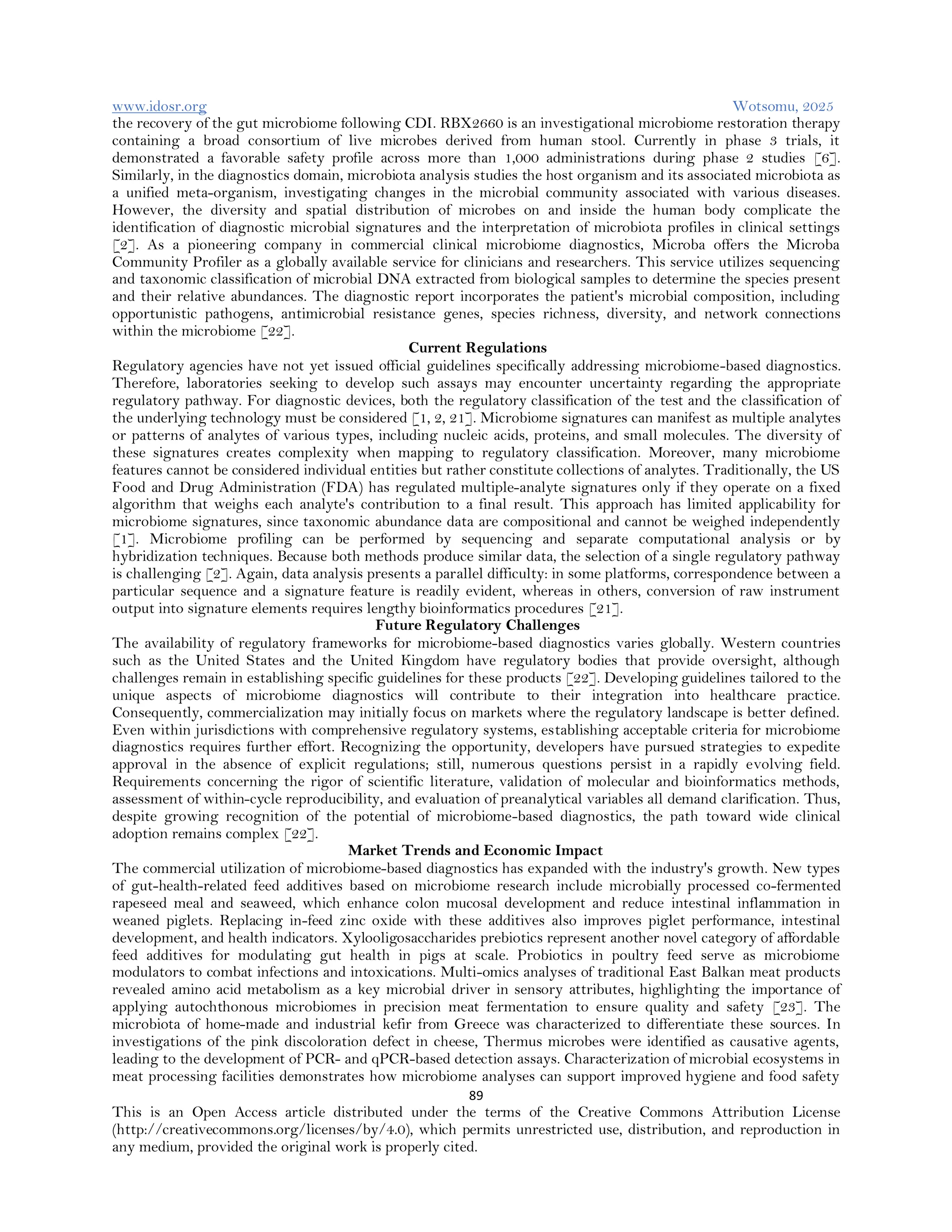 www.idosr.org Wotsomu, 2025
89
This is an Open Access article distributed under the terms of the Creative Commons Attribution License
(http://creativecommons.org/licenses/by/4.0), which permits unrestricted use, distribution, and reproduction in
any medium, provided the original work is properly cited.
the recovery of the gut microbiome following CDI. RBX2660 is an investigational microbiome restoration therapy
containing a broad consortium of live microbes derived from human stool. Currently in phase 3 trials, it
demonstrated a favorable safety profile across more than 1,000 administrations during phase 2 studies [6].
Similarly, in the diagnostics domain, microbiota analysis studies the host organism and its associated microbiota as
a unified meta-organism, investigating changes in the microbial community associated with various diseases.
However, the diversity and spatial distribution of microbes on and inside the human body complicate the
identification of diagnostic microbial signatures and the interpretation of microbiota profiles in clinical settings
[2]. As a pioneering company in commercial clinical microbiome diagnostics, Microba offers the Microba
Community Profiler as a globally available service for clinicians and researchers. This service utilizes sequencing
and taxonomic classification of microbial DNA extracted from biological samples to determine the species present
and their relative abundances. The diagnostic report incorporates the patient's microbial composition, including
opportunistic pathogens, antimicrobial resistance genes, species richness, diversity, and network connections
within the microbiome [22].
Current Regulations
Regulatory agencies have not yet issued official guidelines specifically addressing microbiome-based diagnostics.
Therefore, laboratories seeking to develop such assays may encounter uncertainty regarding the appropriate
regulatory pathway. For diagnostic devices, both the regulatory classification of the test and the classification of
the underlying technology must be considered [1, 2, 21]. Microbiome signatures can manifest as multiple analytes
or patterns of analytes of various types, including nucleic acids, proteins, and small molecules. The diversity of
these signatures creates complexity when mapping to regulatory classification. Moreover, many microbiome
features cannot be considered individual entities but rather constitute collections of analytes. Traditionally, the US
Food and Drug Administration (FDA) has regulated multiple-analyte signatures only if they operate on a fixed
algorithm that weighs each analyte's contribution to a final result. This approach has limited applicability for
microbiome signatures, since taxonomic abundance data are compositional and cannot be weighed independently
[1]. Microbiome profiling can be performed by sequencing and separate computational analysis or by
hybridization techniques. Because both methods produce similar data, the selection of a single regulatory pathway
is challenging [2]. Again, data analysis presents a parallel difficulty: in some platforms, correspondence between a
particular sequence and a signature feature is readily evident, whereas in others, conversion of raw instrument
output into signature elements requires lengthy bioinformatics procedures [21].
Future Regulatory Challenges
The availability of regulatory frameworks for microbiome-based diagnostics varies globally. Western countries
such as the United States and the United Kingdom have regulatory bodies that provide oversight, although
challenges remain in establishing specific guidelines for these products [22]. Developing guidelines tailored to the
unique aspects of microbiome diagnostics will contribute to their integration into healthcare practice.
Consequently, commercialization may initially focus on markets where the regulatory landscape is better defined.
Even within jurisdictions with comprehensive regulatory systems, establishing acceptable criteria for microbiome
diagnostics requires further effort. Recognizing the opportunity, developers have pursued strategies to expedite
approval in the absence of explicit regulations; still, numerous questions persist in a rapidly evolving field.
Requirements concerning the rigor of scientific literature, validation of molecular and bioinformatics methods,
assessment of within-cycle reproducibility, and evaluation of preanalytical variables all demand clarification. Thus,
despite growing recognition of the potential of microbiome-based diagnostics, the path toward wide clinical
adoption remains complex [22].
Market Trends and Economic Impact
The commercial utilization of microbiome-based diagnostics has expanded with the industry's growth. New types
of gut-health-related feed additives based on microbiome research include microbially processed co-fermented
rapeseed meal and seaweed, which enhance colon mucosal development and reduce intestinal inflammation in
weaned piglets. Replacing in-feed zinc oxide with these additives also improves piglet performance, intestinal
development, and health indicators. Xylooligosaccharides prebiotics represent another novel category of affordable
feed additives for modulating gut health in pigs at scale. Probiotics in poultry feed serve as microbiome
modulators to combat infections and intoxications. Multi-omics analyses of traditional East Balkan meat products
revealed amino acid metabolism as a key microbial driver in sensory attributes, highlighting the importance of
applying autochthonous microbiomes in precision meat fermentation to ensure quality and safety [23]. The
microbiota of home-made and industrial kefir from Greece was characterized to differentiate these sources. In
investigations of the pink discoloration defect in cheese, Thermus microbes were identified as causative agents,
leading to the development of PCR- and qPCR-based detection assays. Characterization of microbial ecosystems in
meat processing facilities demonstrates how microbiome analyses can support improved hygiene and food safety
 