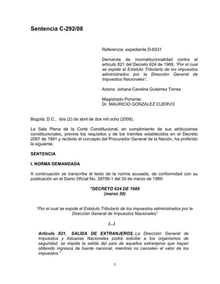 Sentencia C-292/08


                                     Referencia: expediente D-6931

                                     Demanda de inconstitucionalidad contra el
                                     artículo 821 del Decreto 624 de 1989, “Por el cual
                                     se expide el Estatuto Tributario de los impuestos
                                     administrados por la Dirección General de
                                     Impuestos Nacionales”.

                                     Actora: Johana Carolina Gutierrez Torres

                                     Magistrado Ponente:
                                     Dr. MAURICIO GONZALEZ CUERVO


Bogotá, D.C., dos (2) de abril de dos mil ocho (2008).

La Sala Plena de la Corte Constitucional, en cumplimiento de sus atribuciones
constitucionales, previos los requisitos y de los trámites establecidos en el Decreto
2067 de 1991 y recibido el concepto del Procurador General de la Nación, ha proferido
la siguiente,

SENTENCIA

I. NORMA DEMANDADA

A continuación se transcribe el texto de la norma acusada, de conformidad con su
publicación en el Diario Oficial No. 38756-1 del 30 de marzo de 1989:

                               “DECRETO 624 DE 1989
                                    (marzo 30)


   “Por el cual se expide el Estatuto Tributario de los impuestos administrados por la
                      Dirección General de Impuestos Nacionales”

                                         (...)

    Artículo 821. SALIDA DE EXTRANJEROS. La Dirección General de
    Impuestos y Aduanas Nacionales podrá solicitar a los organismos de
    seguridad, se impida la salida del país de aquellos extranjeros que hayan
    obtenido ingresos de fuente nacional, mientras no cancelen el valor de los
    impuestos.”

                                             1
 