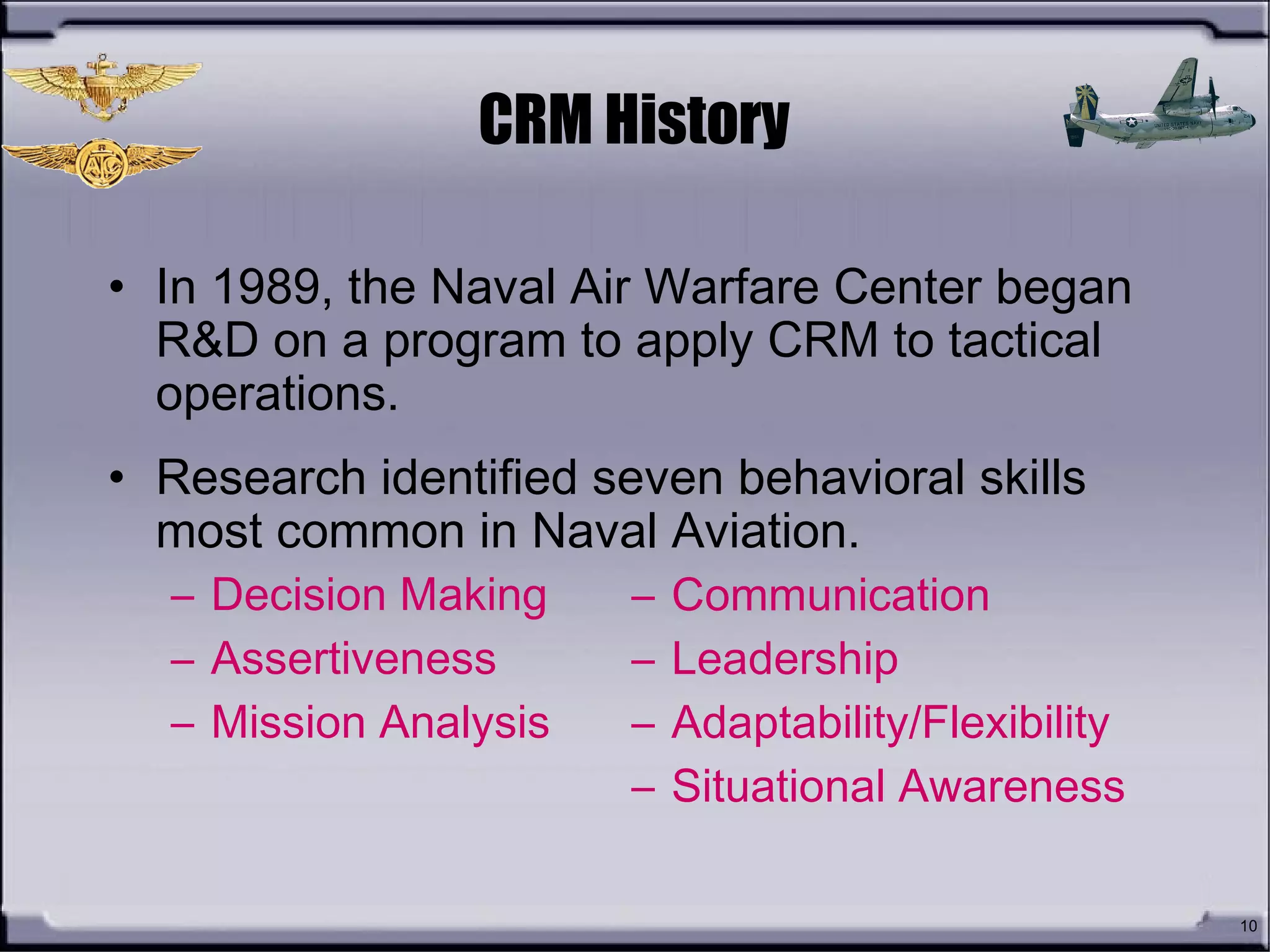 10
CRM History
• In 1989, the Naval Air Warfare Center began
R&D on a program to apply CRM to tactical
operations.
• Research identified seven behavioral skills
most common in Naval Aviation.
– Communication
– Leadership
– Adaptability/Flexibility
– Situational Awareness
– Decision Making
– Assertiveness
– Mission Analysis
 