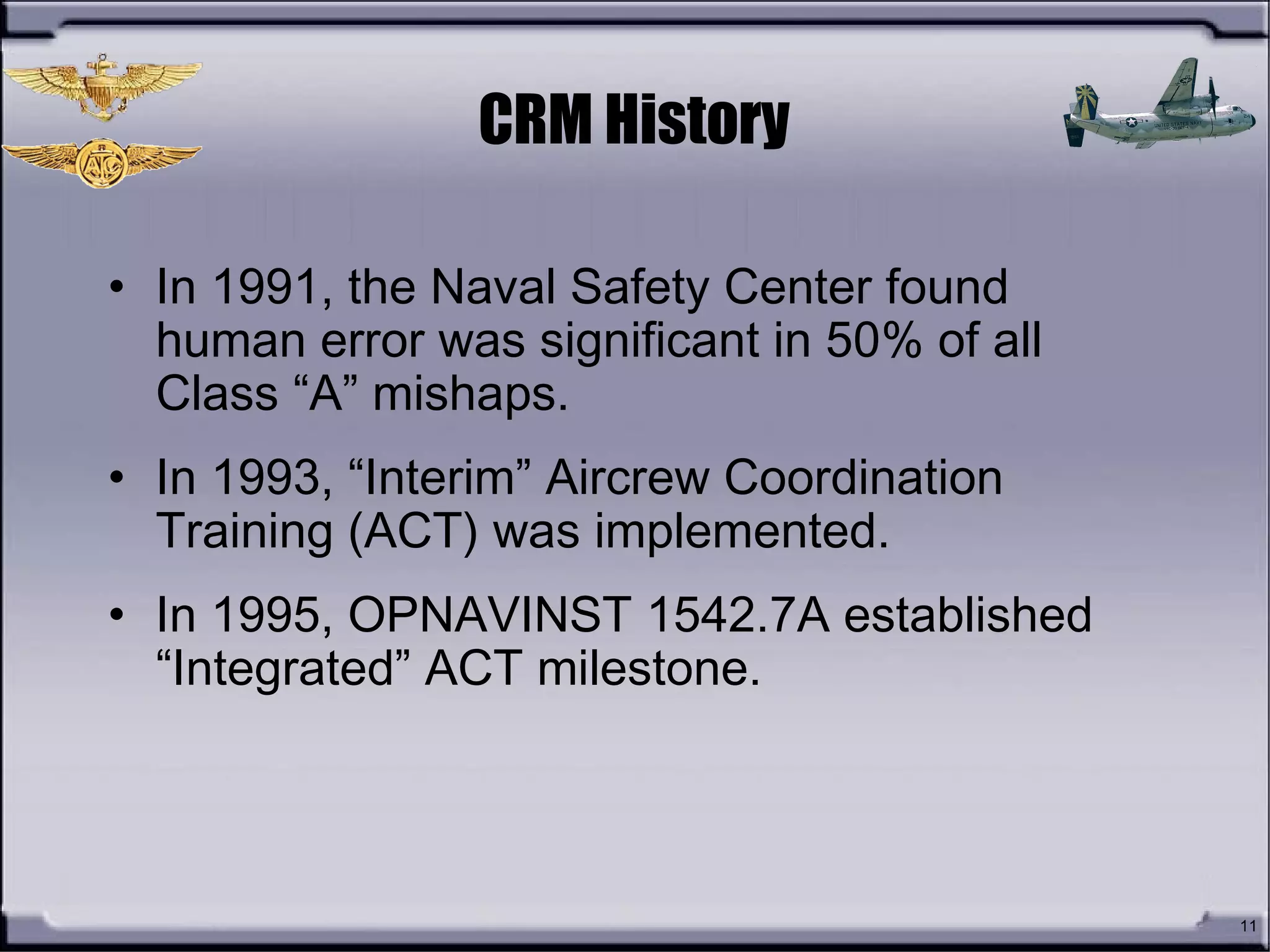11
CRM History
• In 1991, the Naval Safety Center found
human error was significant in 50% of all
Class “A” mishaps.
• In 1993, “Interim” Aircrew Coordination
Training (ACT) was implemented.
• In 1995, OPNAVINST 1542.7A established
“Integrated” ACT milestone.
 
