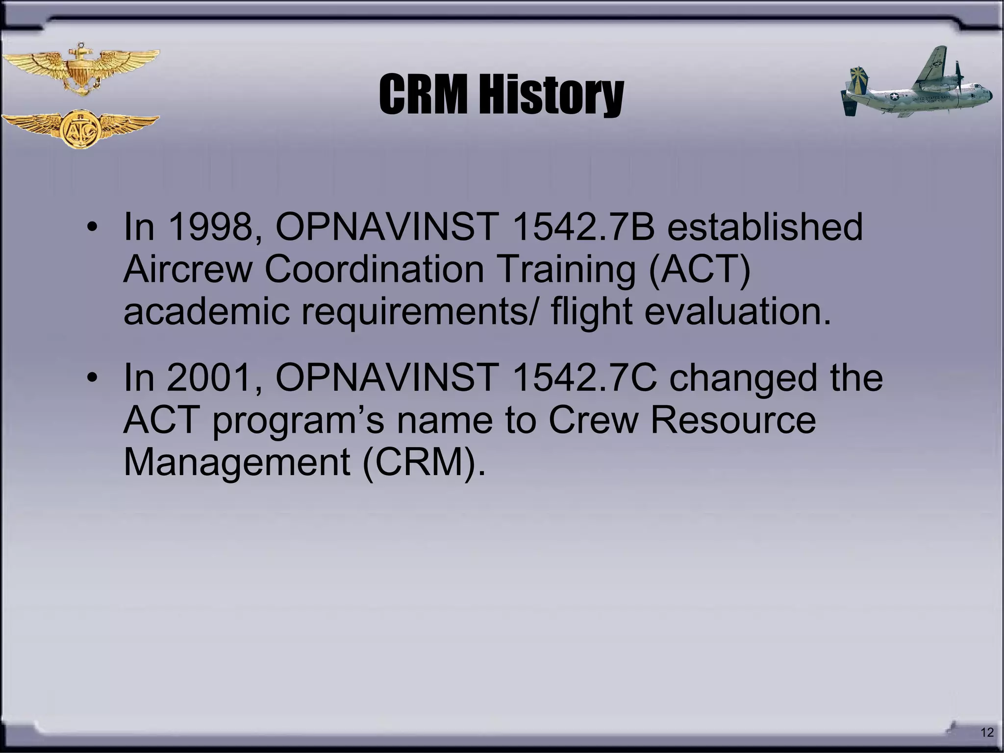 12
CRM History
• In 1998, OPNAVINST 1542.7B established
Aircrew Coordination Training (ACT)
academic requirements/ flight evaluation.
• In 2001, OPNAVINST 1542.7C changed the
ACT program’s name to Crew Resource
Management (CRM).
 