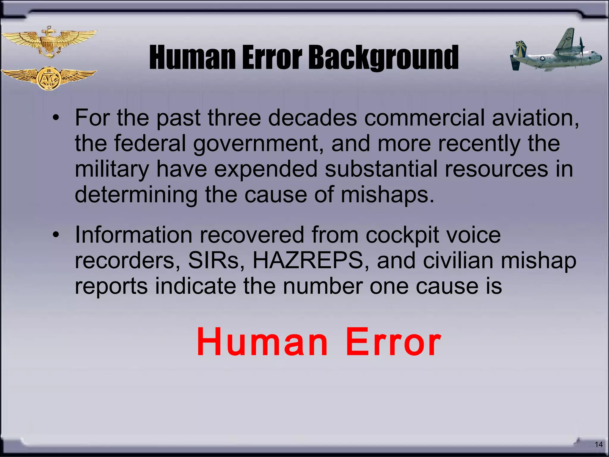 14
• For the past three decades commercial aviation,
the federal government, and more recently the
military have expended substantial resources in
determining the cause of mishaps.
• Information recovered from cockpit voice
recorders, SIRs, HAZREPS, and civilian mishap
reports indicate the number one cause is
Human Error
Human Error Background
 