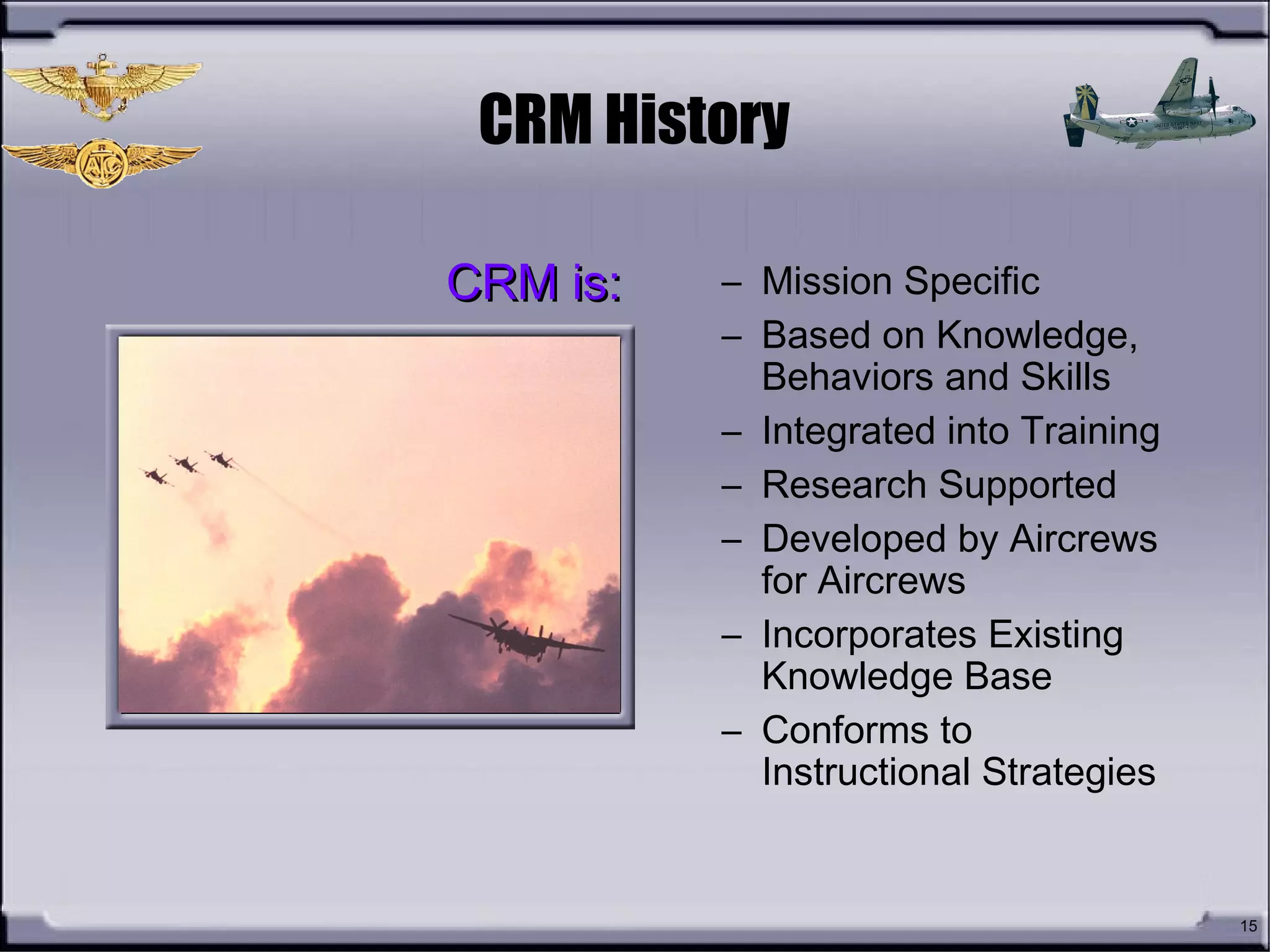 15
CRM History
– Mission Specific
– Based on Knowledge,
Behaviors and Skills
– Integrated into Training
– Research Supported
– Developed by Aircrews
for Aircrews
– Incorporates Existing
Knowledge Base
– Conforms to
Instructional Strategies
CRM is:CRM is:
 