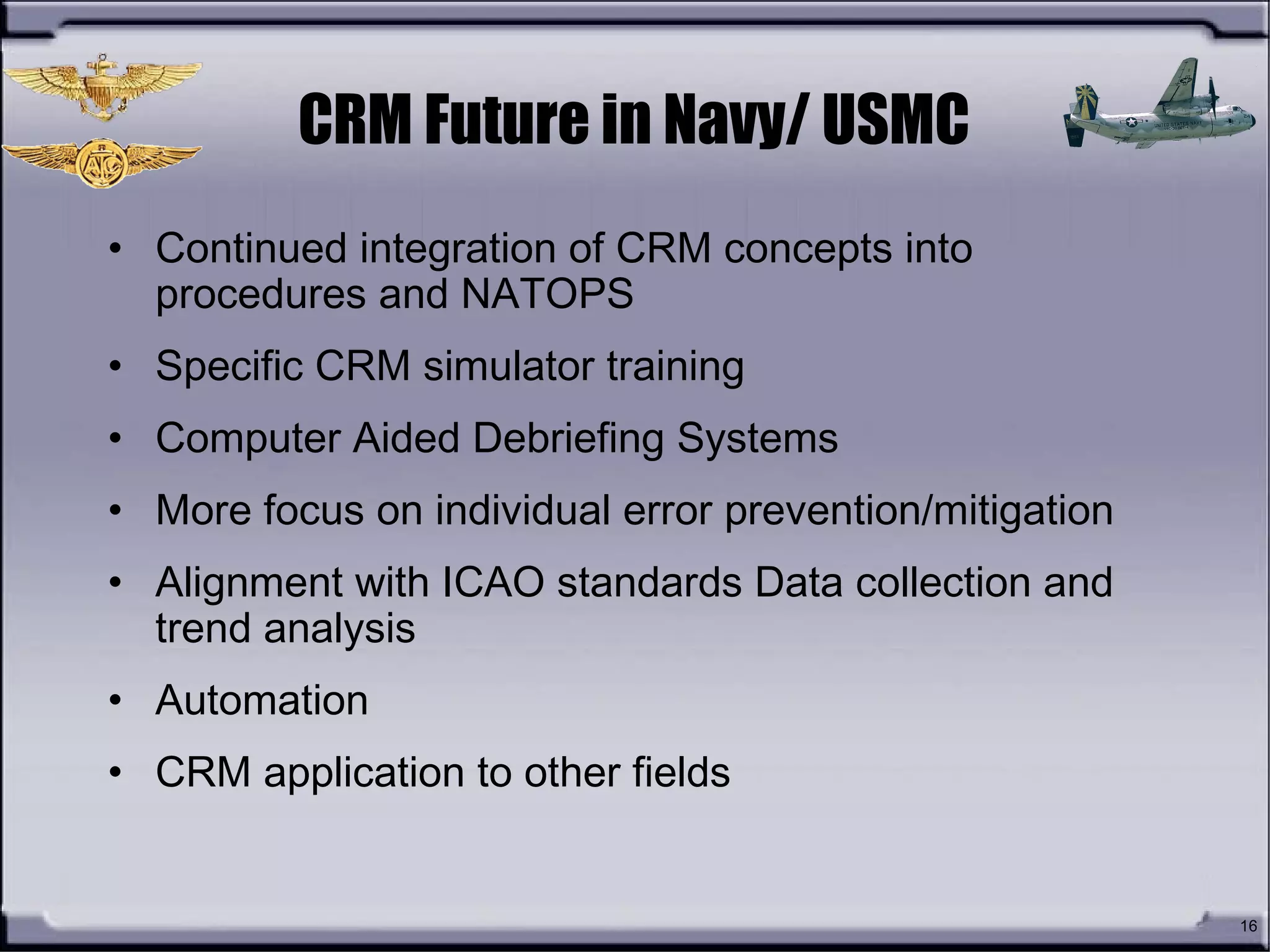 16
CRM Future in Navy/ USMC
• Continued integration of CRM concepts into
procedures and NATOPS
• Specific CRM simulator training
• Computer Aided Debriefing Systems
• More focus on individual error prevention/mitigation
• Alignment with ICAO standards Data collection and
trend analysis
• Automation
• CRM application to other fields
 
