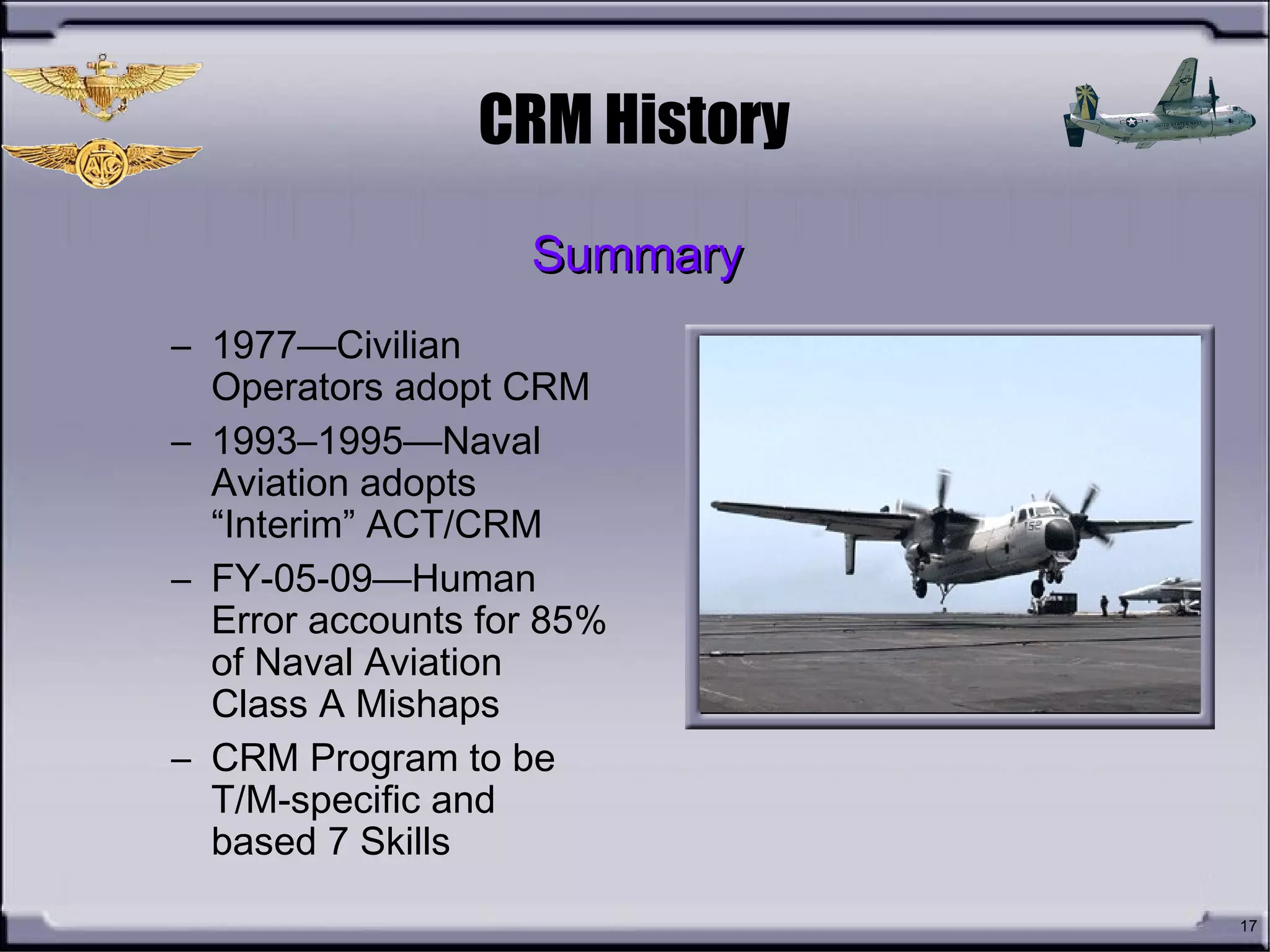 17
CRM History
– 1977—Civilian
Operators adopt CRM
– 1993–1995—Naval
Aviation adopts
“Interim” ACT/CRM
– FY-05-09—Human
Error accounts for 85%
of Naval Aviation
Class A Mishaps
– CRM Program to be
T/M-specific and
based 7 Skills
SummarySummary
 